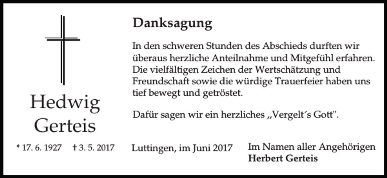 <p>Danksagung</p><p>Hedwig<br />Gerteis<br />* 17. 6. 1927</p><p>† 3. 5. 2017</p><p>In den schweren Stunden des Abschieds durften wir<br />überaus herzliche Anteilnahme und Mitgefühl erfahren.<br />Die vielfältigen Zeichen der Wertschätzung und<br />Freundschaft sowie die würdige Trauerfeier haben uns<br />tief bewegt und getröstet.<br />Dafür sagen wir ein herzliches ,,Vergelt´s Gott".<br />Luttingen, im Juni 2017</p><p>Im Namen aller Angehörigen<br />Herbert Gerteis</p>