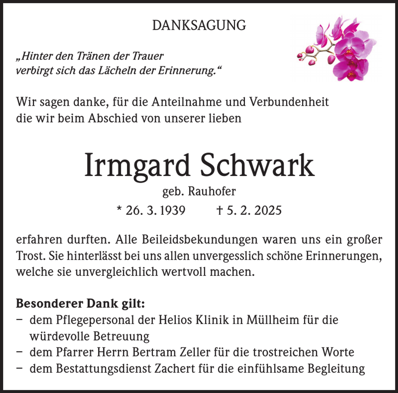 <p>DANKSAGUNG<br />„Hinter den Tränen der Trauer<br />verbirgt sich das Lächeln der Erinnerung.“</p><p>Wir sagen danke, für die Anteilnahme und Verbundenheit<br />die wir beim Abschied von unserer lieben</p><p>Irmgard Schwark<br />geb. Rauhofer<br />* 26. 3. 1939<br />† 5. 2. 2025</p><p>erfahren durften. Alle Beileidsbekundungen waren uns ein großer<br />Trost. Sie hinterlässt bei uns allen unvergesslich schöne Erinnerungen,<br />welche sie unvergleichlich wertvoll machen.<br />Besonderer Dank gilt:<br />– dem Pflegepersonal der Helios Klinik in Müllheim für die<br />würdevolle Betreuung<br />– dem Pfarrer Herrn Bertram Zeller für die trostreichen Worte<br />– dem Bestattungsdienst Zachert für die einfühlsame Begleitung</p>