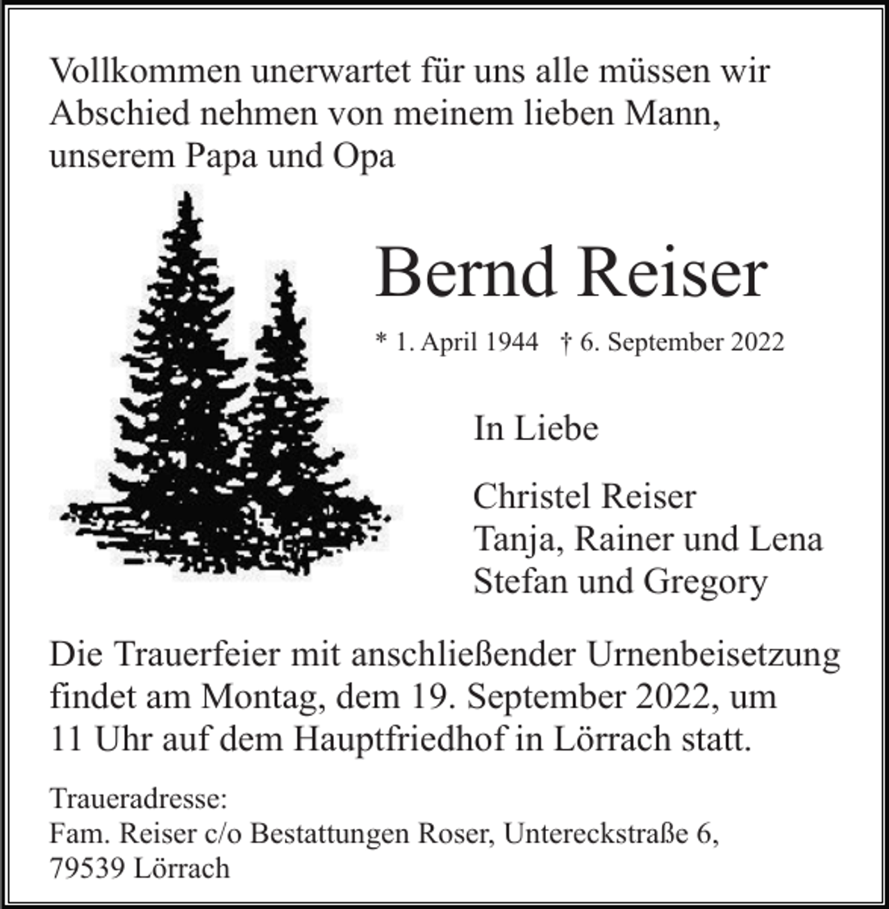 <p>Vollkommen unerwartet für uns alle müssen wir<br />Abschied nehmen von meinem lieben Mann,<br />unserem Papa und Opa</p><p>Bernd Reiser<br />* 1. April 1944 † 6. September 2022</p><p>In Liebe<br />Christel Reiser<br />Tanja, Rainer und Lena<br />Stefan und Gregory<br />Die Trauerfeier mit anschließender Urnenbeisetzung<br />findet am Montag, dem 19. September 2022, um<br />11 Uhr auf dem Hauptfriedhof in Lörrach statt.<br />Traueradresse:<br />Fam. Reiser c/o Bestattungen Roser, Untereckstraße 6,<br />79539 Lörrach</p>