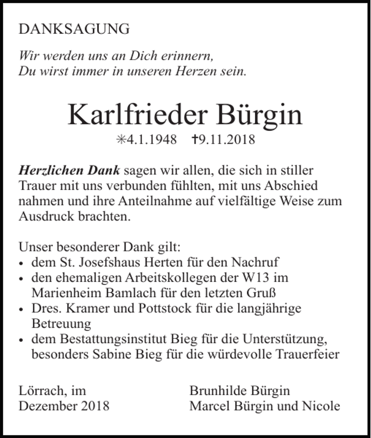 <p>DANKSAGUNG<br />Wir werden uns an Dich erinnern,<br />Du wirst immer in unseren Herzen sein.</p><p>Karlfrieder Bürgin<br />✳4.1.1948</p><p>✝9.11.2018</p><p>Herzlichen Dank sagen wir allen, die sich in stiller<br />Trauer mit uns verbunden fühlten, mit uns Abschied<br />nahmen und ihre Anteilnahme auf vielfältige Weise zum<br />Ausdruck brachten.<br />Unser besonderer Dank gilt:<br />• dem St. Josefshaus Herten für den Nachruf<br />• den ehemaligen Arbeitskollegen der W13 im<br />Marienheim Bamlach für den letzten Gruß<br />• Dres. Kramer und Pottstock für die langjährige<br />Betreuung<br />• dem Bestattungsinstitut Bieg für die Unterstützung,<br />besonders Sabine Bieg für die würdevolle Trauerfeier<br />Lörrach, im<br />Dezember 2018</p><p>Brunhilde Bürgin<br />Marcel Bürgin und Nicole</p>