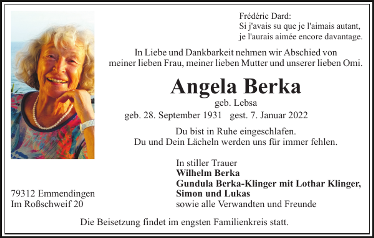 <p>Frédéric Dard:<br />Si j'avais su que je l'aimais autant,<br />je l'aurais aimée encore davantage.</p><p>In Liebe und Dankbarkeit nehmen wir Abschied von<br />meiner lieben Frau, meiner lieben Mutter und unserer lieben Omi.</p><p>Angela Berka</p><p>geb. Lebsa<br />geb. 28. September 1931 gest. 7. Januar 2022<br />Du bist in Ruhe eingeschlafen.<br />Du und Dein Lächeln werden uns für immer fehlen.</p><p>79312 Emmendingen<br />Im Roßschweif 20</p><p>In stiller Trauer<br />Wilhelm Berka<br />Gundula Berka-Klinger mit Lothar Klinger,<br />Simon und Lukas<br />sowie alle Verwandten und Freunde</p><p>Die Beisetzung findet im engsten Familienkreis statt.</p>