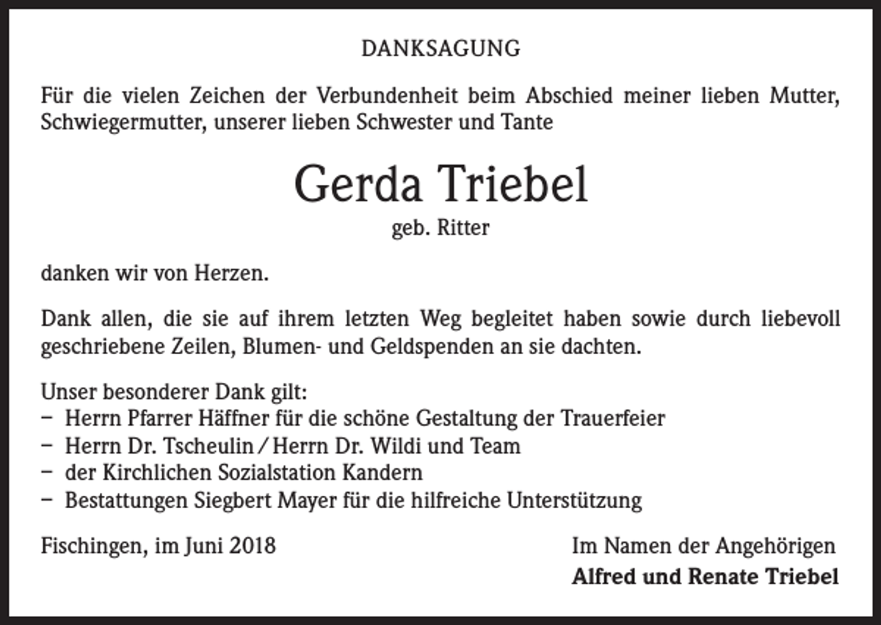 <p>DANKSAGUNG<br />Für die vielen Zeichen der Verbundenheit beim Abschied meiner lieben Mutter,<br />Schwiegermutter, unserer lieben Schwester und Tante</p><p>Gerda Triebel<br />geb. Ritter</p><p>danken wir von Herzen.<br />Dank allen, die sie auf ihrem letzten Weg begleitet haben sowie durch liebevoll<br />­geschriebene Zeilen, Blumen- und Geldspenden an sie dachten.<br />Unser besonderer Dank gilt:<br />– Herrn Pfarrer Häffner für die schöne Gestaltung der Trauerfeier<br />– Herrn Dr. Tscheulin / Herrn Dr. Wildi und Team<br />– der Kirchlichen Sozialstation Kandern<br />– Bestattungen Siegbert Mayer für die hilfreiche Unterstützung<br />Fischingen, im Juni 2018</p><p>Im Namen der Angehörigen<br />Alfred und Renate Triebel</p>