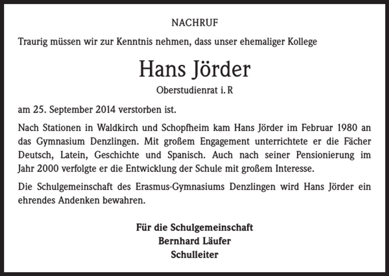 <p>NACHRUF<br />Traurig müssen wir zur Kenntnis nehmen, dass unser ehemaliger Kollege</p><p>Hans Jörder<br />Oberstudienrat i. R<br />am 25. September 2014 verstorben ist.<br />Nach Stationen in Waldkirch und Schopfheim kam Hans Jörder im Februar 1980 an<br />das Gymnasium Denzlingen. Mit großem Engagement unterrichtete er die Fächer<br />Deutsch, Latein, Geschichte und Spanisch. Auch nach seiner Pensionierung im<br />Jahr 2000 ­verfolgte er die Entwicklung der Schule mit großem Interesse.<br />Die Schulgemeinschaft des Erasmus-Gymnasiums Denzlingen wird Hans Jörder ein<br />ehrendes Andenken bewahren.<br />Für die Schulgemeinschaft<br />Bernhard Läufer<br />Schulleiter</p>