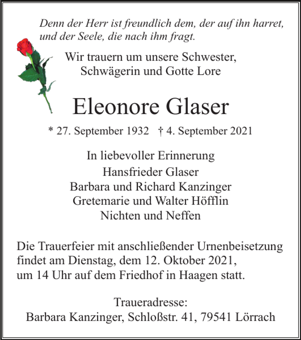 <p>Denn der Herr ist freundlich dem, der auf ihn harret,<br />und der Seele, die nach ihm fragt.</p><p>Wir trauern um unsere Schwester,<br />Schwägerin und Gotte Lore</p><p>Eleonore Glaser<br />* 27. September 1932 † 4. September 2021</p><p>In liebevoller Erinnerung<br />Hansfrieder Glaser<br />Barbara und Richard Kanzinger<br />Gretemarie und Walter Höfflin<br />Nichten und Neffen<br />Die Trauerfeier mit anschließender Urnenbeisetzung<br />findet am Dienstag, dem 12. Oktober 2021,<br />um 14 Uhr auf dem Friedhof in Haagen statt.<br />Traueradresse:<br />Barbara Kanzinger, Schloßstr. 41, 79541 Lörrach</p>