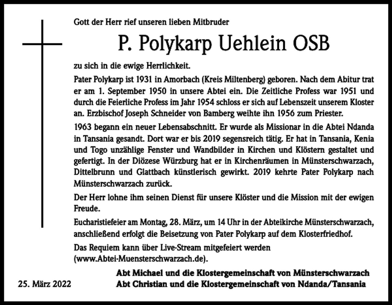<p>Gott der Herr rief unseren lieben Mitbruder</p><p>P. Polykarp Uehlein OSB<br />zu sich in die ewige Herrlichkeit.<br />Pater Polykarp ist 1931 in Amorbach (Kreis Miltenberg) geboren. Nach dem Abitur trat<br />er am 1. September 1950 in unsere Abtei ein. Die Zeitliche Profess war 1951 und<br />durch die Feierliche Profess im Jahr 1954 schloss er sich auf Lebenszeit unserem Kloster<br />an. Erzbischof Joseph Schneider von Bamberg weihte ihn 1956 zum Priester.<br />1963 begann ein neuer Lebensabschnitt. Er wurde als Missionar in die Abtei Ndanda<br />in Tansania gesandt. Dort war er bis 2019 segensreich tätig. Er hat in Tansania, Kenia<br />und Togo unzählige Fenster und Wandbilder in Kirchen und Klöstern gestaltet und<br />gefertigt. In der Diözese Würzburg hat er in Kirchenräumen in Münsterschwarzach,<br />Dittelbrunn und Glattbach künstlerisch gewirkt. 2019 kehrte Pater Polykarp nach<br />Münsterschwarzach zurück.<br />Der Herr lohne ihm seinen Dienst für unsere Klöster und die Mission mit der ewigen<br />Freude.<br />Eucharistiefeier am Montag, 28. März, um 14 Uhr in der Abteikirche Münsterschwarzach,<br />anschließend erfolgt die Beisetzung von Pater Polykarp auf dem Klosterfriedhof.<br />Das Requiem kann über Live-Stream mitgefeiert werden<br />(www.Abtei-Muensterschwarzach.de).</p><p>Abt Michael und die Klostergemeinschaft von Münsterschwarzach<br />25. März 2022<br />Abt Christian und die Klostergemeinschaft von Ndanda/Tansania</p>