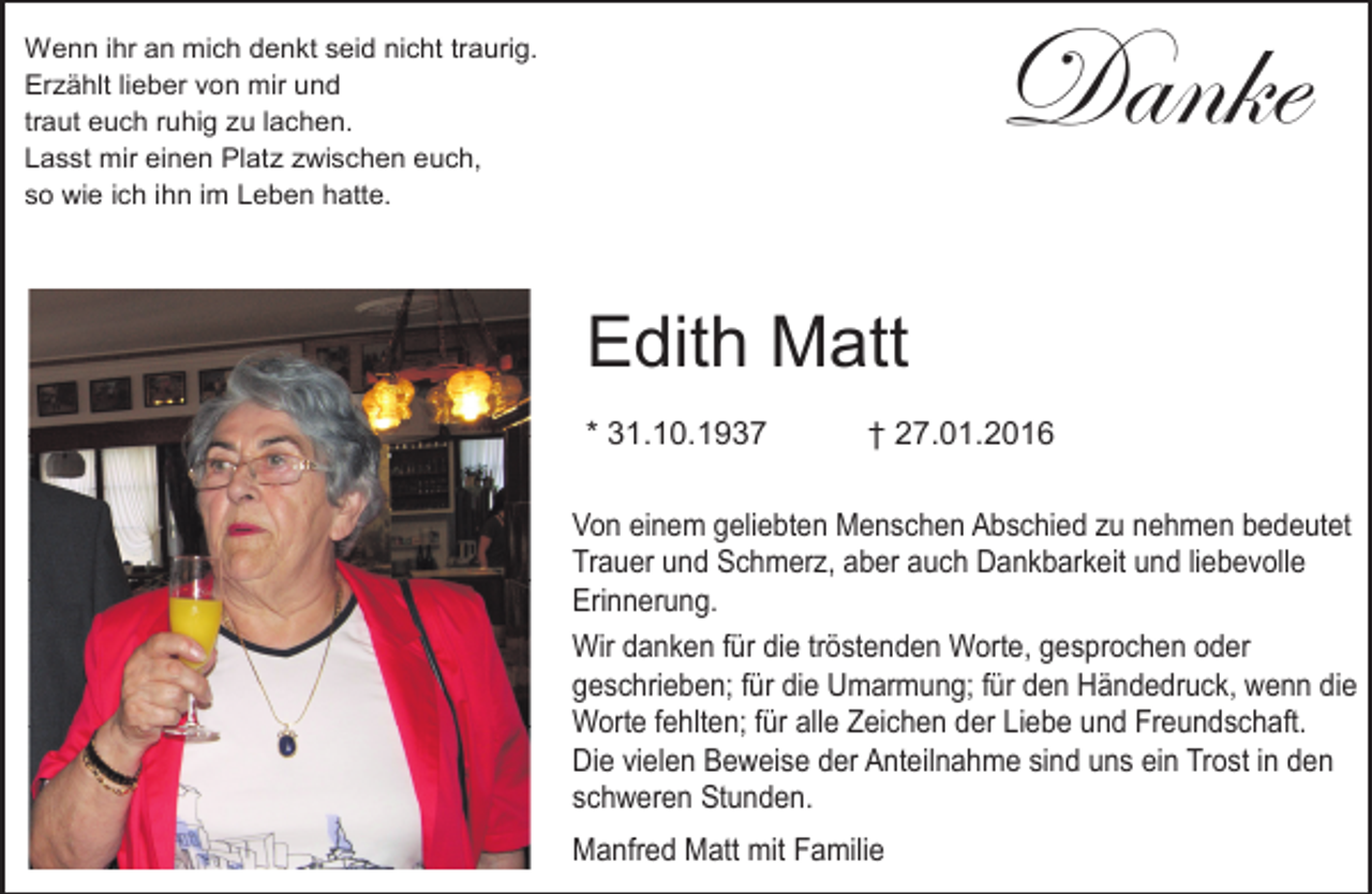 <p>Danke</p><p>Wenn ihr an mich denkt seid nicht traurig.<br />Erzählt lieber von mir und<br />traut euch ruhig zu lachen.<br />Lasst mir einen Platz zwischen euch,<br />so wie ich ihn im Leben hatte.</p><p>Edith Matt<br />* 31.10.1937</p><p>† 27.01.2016</p><p>Von einem<br />einem geliebten<br />Von<br />geliebten Menschen<br />Menschen Abschied<br />Abschied zu<br />zu nehmen<br />nehmen bedeutet<br />bedeutet<br />Trauer und<br />und Schmerz,<br />Schmerz, aber<br />Trauer<br />aber auch<br />auch Dankbarkeit<br />Dankbarkeit und<br />und liebevolle<br />liebevolle<br />Erinnerung.<br />Erinnerung.<br />Wir<br />für die<br />die tröstenden<br />tröstenden Wort,<br />Worte,gesprochen<br />gesprochenoder<br />oder<br />Wir danken<br />danken für<br />geschrieben; für<br />geschrieben;<br />für die<br />die Umarmung;<br />Umarmung; für<br />für den<br />den Händedruck,<br />Händedruck, wenn<br />wenn die<br />die<br />Worte fehlten;<br />fehlten; für<br />Worte<br />für alle<br />alle Zeichen<br />Zeichen der<br />der Liebe<br />Liebe und<br />und Freundschaft.<br />Freundschaft. Die<br />vielen<br />Beweise<br />der Anteilnahme<br />sindsind<br />uns uns<br />ein Trost<br />in den<br />Die<br />vielen<br />Beweise<br />der Anteilnahme<br />ein Trost<br />in den<br />schweren Stunden.<br />schweren<br />Stunden.<br />Manfred Matt<br />Manfred<br />Matt mit<br />mit Familie<br />Familie</p>