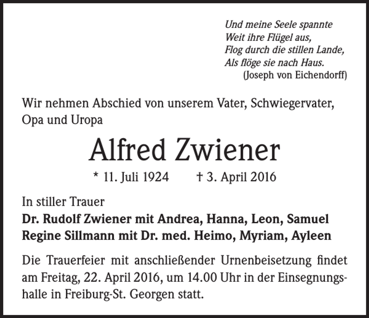 <p>Und meine Seele spannte<br />Weit ihre Flügel aus,<br />Flog durch die stillen Lande,<br />Als flöge sie nach Haus.<br />(Joseph von Eichendorff)</p><p>Wir nehmen Abschied von unserem Vater, Schwiegervater,<br />Opa und Uropa</p><p>Alfred Zwiener<br />* 11. Juli 1924 † 3. April 2016</p><p>In stiller Trauer<br />Dr. Rudolf Zwiener mit Andrea, Hanna, Leon, Samuel<br />Regine Sillmann mit Dr. med. Heimo, Myriam, Ayleen<br />Die Trauerfeier mit anschließender Urnenbeisetzung findet<br />am Freitag, 22. April 2016, um 14.00 Uhr in der Einsegnungshalle in Freiburg-St. Georgen statt.</p>