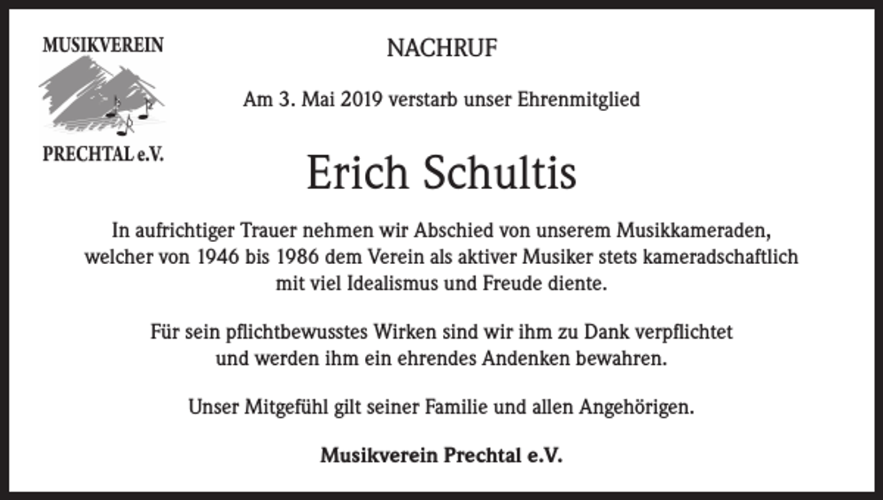 <p>NACHRUF<br />Am 3. Mai 2019 verstarb unser Ehrenmitglied</p><p>Erich Schultis<br />In aufrichtiger Trauer nehmen wir Abschied von unserem Musikkameraden,<br />welcher von 1946 bis 1986 dem Verein als aktiver Musiker stets kameradschaftlich<br />mit viel Idealismus und Freude diente.<br />Für sein pflichtbewusstes Wirken sind wir ihm zu Dank verpflichtet<br />und werden ihm ein ehrendes Andenken bewahren.<br />Unser Mitgefühl gilt seiner Familie und allen Angehörigen.<br />Musikverein Prechtal e.V.</p>