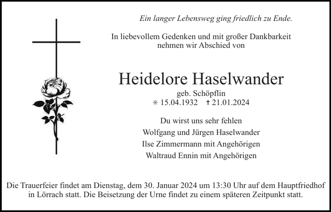 <p>Ein langer Lebensweg ging friedlich zu Ende.<br />In liebevollem Gedenken und mit großer Dankbarkeit<br />nehmen wir Abschied von</p>
<p>Heidelore Haselwander<br />geb. Schöpflin<br /><span>* 15.04.1932 </span> ✝ 21.01.2024</p>
<p>Du wirst uns sehr fehlen<br />Wolfgang und Jürgen Haselwander<br />Ilse Zimmermann mit Angehörigen<br />Waltraud Ennin mit Angehörigen</p>
<p>Die Trauerfeier findet am Dienstag, dem 30. Januar 2024 um 13:30 Uhr auf dem Hauptfriedhof<br />in Lörrach statt. Die Beisetzung der Urne findet zu einem späteren Zeitpunkt statt.</p>
