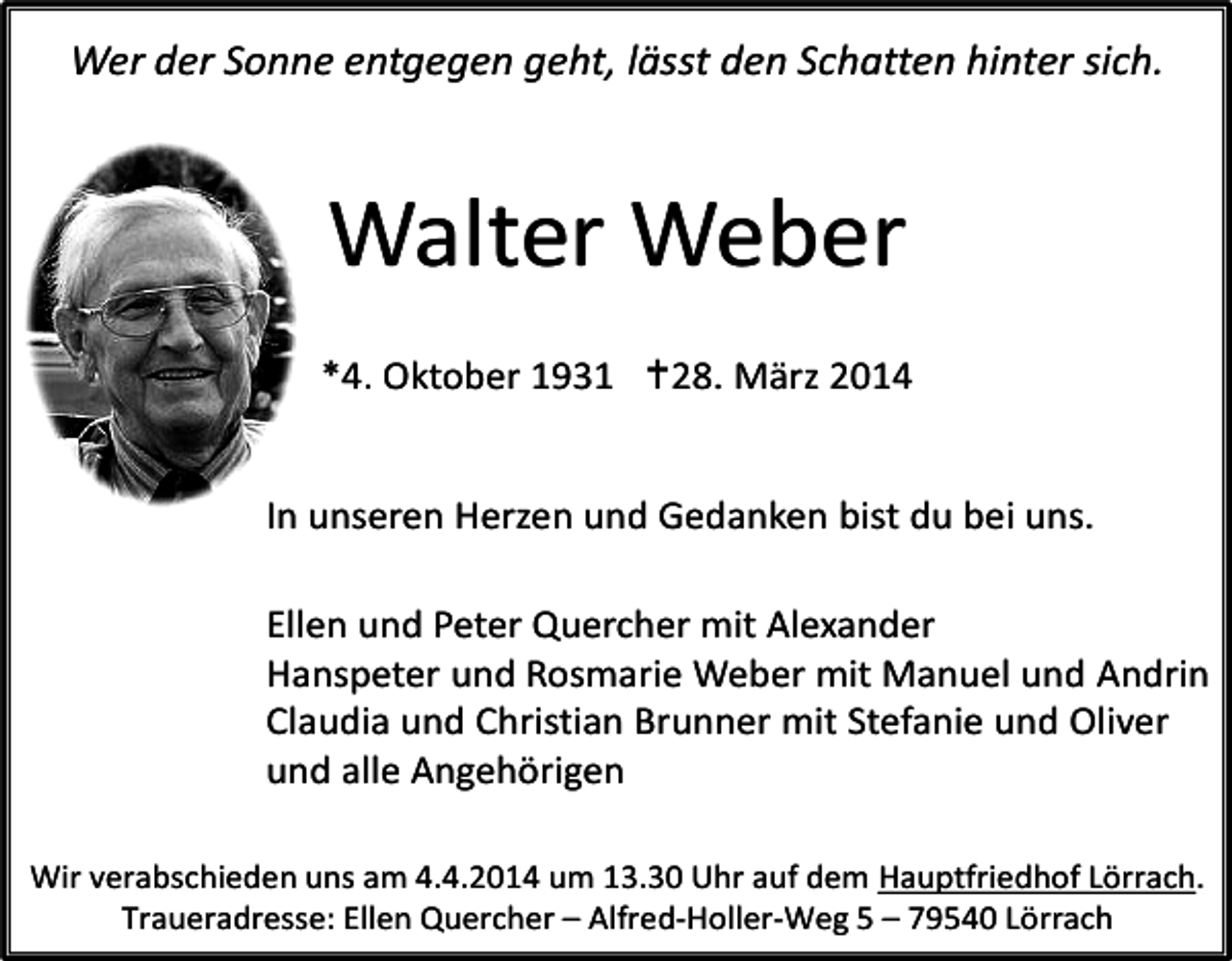 <p>Wer der Sonne entgegen geht, lässt den Schatten hinter sich.</p><p>Walter Weber<br />*4. Oktober 1931 28. März 2014<br />In unseren Herzen und Gedanken bist du bei uns.<br />Ellen und Peter Quercher mit Alexander<br />Hanspeter und Rosmarie Weber mit Manuel und Andrin<br />Claudia und Christian Brunner mit Stefanie und Oliver<br />und alle Angehörigen<br />Wir verabschieden uns am 4.4.2014 um 13.30 Uhr auf dem Hauptfriedhof Lörrach.<br />Traueradresse: Ellen Quercher – Alfred-Holler-Weg 5 – 79540 Lörrach</p>
