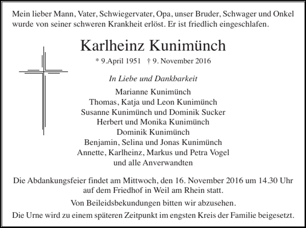 <p>Mein lieber Mann, Vater, Schwiegervater, Opa, unser Bruder, Schwager und Onkel<br />wurde von seiner schweren Krankheit erlöst. Er ist friedlich eingeschlafen.</p><p>Karlheinz Kunimünch<br />* 9.April 1951 † 9. November 2016</p><p>In Liebe und Dankbarkeit<br />Marianne Kunimünch<br />Thomas, Katja und Leon Kunimünch<br />Susanne Kunimünch und Dominik Sucker<br />Herbert und Monika Kunimünch<br />Dominik Kunimünch<br />Benjamin, Selina und Jonas Kunimünch<br />Annette, Karlheinz, Markus und Petra Vogel<br />und alle Anverwandten<br />Die Abdankungsfeier findet am Mittwoch, den 16. November 2016 um 14.30 Uhr<br />auf dem Friedhof in Weil am Rhein statt.<br />Von Beileidsbekundungen bitten wir abzusehen.<br />Die Urne wird zu einem späteren Zeitpunkt im engsten Kreis der Familie beigesetzt.</p>