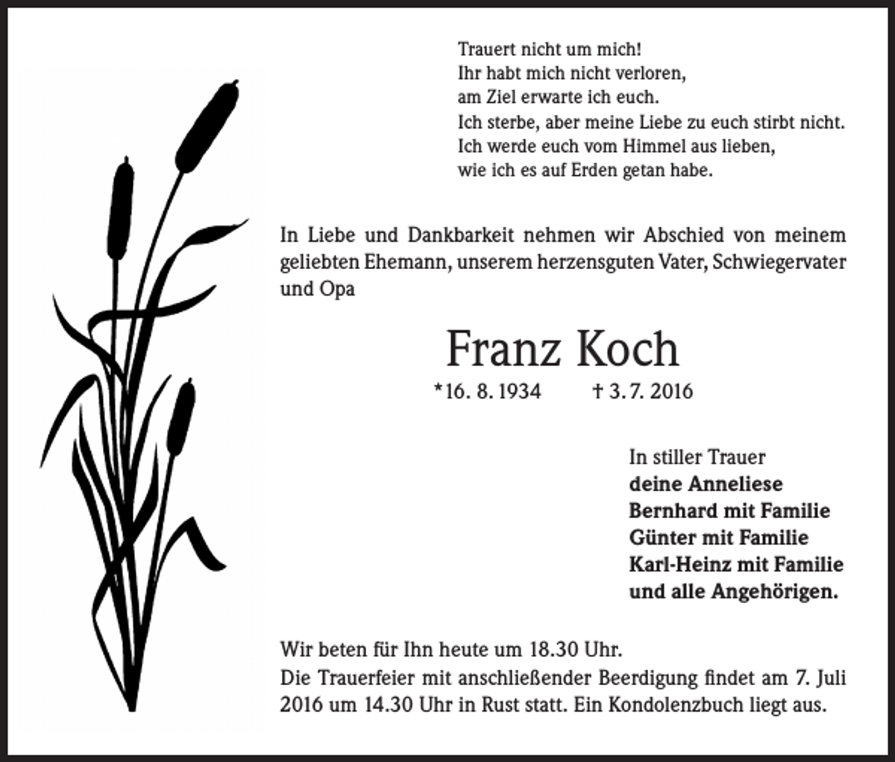 <p>Trauert nicht um mich!<br />Ihr habt mich nicht verloren,<br />am Ziel erwarte ich euch.<br />Ich sterbe, aber meine Liebe zu euch stirbt nicht.<br />Ich werde euch vom Himmel aus lieben,<br />wie ich es auf Erden getan habe.</p><p>In Liebe und Dankbarkeit nehmen wir Abschied von meinem<br />geliebten Ehemann, unserem herzensguten Vater, Schwiegervater<br />und Opa</p><p>Franz Koch</p><p>*16. 8. 1934</p><p>† 3. 7. 2016<br />In stiller Trauer<br />deine Anneliese<br />Bernhard mit Familie<br />Günter mit Familie<br />Karl-Heinz mit Familie<br />und alle Angehörigen.</p><p>Wir beten für Ihn heute um 18.30 Uhr.<br />Die Trauerfeier mit anschließender Beerdigung findet am 7. Juli<br />2016 um 14.30 Uhr in Rust statt. Ein Kondolenzbuch liegt aus.</p>