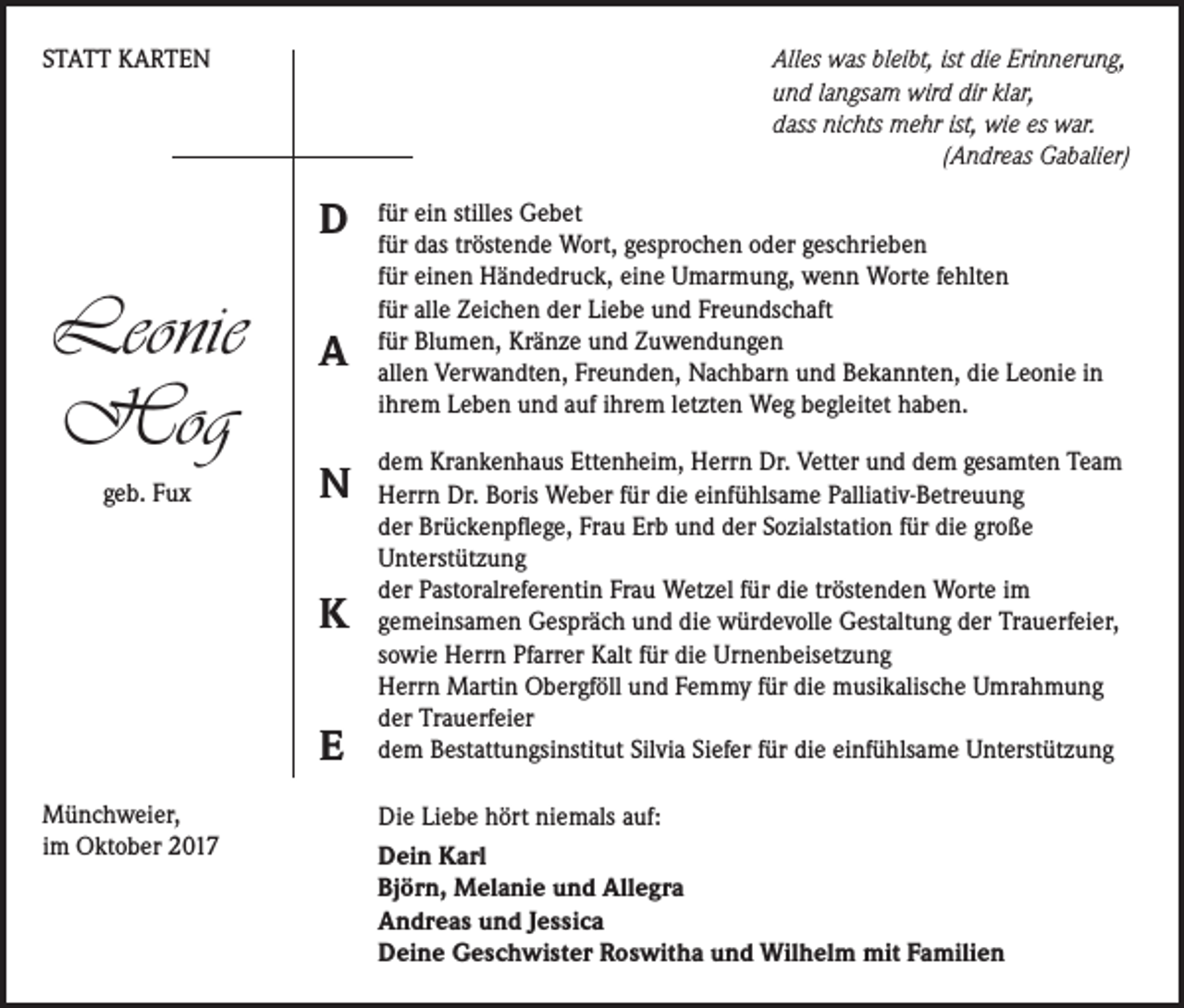 <p>STATT KARTEN</p><p>Alles was bleibt, ist die Erinnerung,<br />und langsam wird dir klar,<br />dass nichts mehr ist, wie es war.</p><p>(Andreas Gabalier)</p><p>D</p><p>Leonie<br />Hog<br />geb. Fux</p><p>A<br />N<br />K<br />E</p><p>Münchweier,<br />im Oktober 2017</p><p>für ein stilles Gebet<br />für das tröstende Wort, gesprochen oder geschrieben<br />für einen Händedruck, eine Umarmung, wenn Worte fehlten<br />für alle Zeichen der Liebe und Freundschaft<br />für Blumen, Kränze und Zuwendungen<br />allen Verwandten, Freunden, Nachbarn und Bekannten, die Leonie in<br />ihrem Leben und auf ihrem letzten Weg begleitet haben.<br />dem Krankenhaus Ettenheim, Herrn Dr. Vetter und dem gesamten Team<br />Herrn Dr. Boris Weber für die einfühlsame Palliativ-Betreuung<br />der Brückenpflege, Frau Erb und der Sozialstation für die große<br />Unterstützung<br />der Pastoralreferentin Frau Wetzel für die tröstenden Worte im<br />gemeinsamen Gespräch und die würdevolle Gestaltung der Trauerfeier,<br />sowie Herrn Pfarrer Kalt für die Urnenbeisetzung<br />Herrn Martin Obergföll und Femmy für die musikalische Umrahmung<br />der Trauerfeier<br />dem Bestattungsinstitut Silvia Siefer für die einfühlsame Unterstützung<br />Die Liebe hört niemals auf:<br />Dein Karl<br />Björn, Melanie und Allegra<br />Andreas und Jessica<br />Deine Geschwister Roswitha und Wilhelm mit Familien</p>