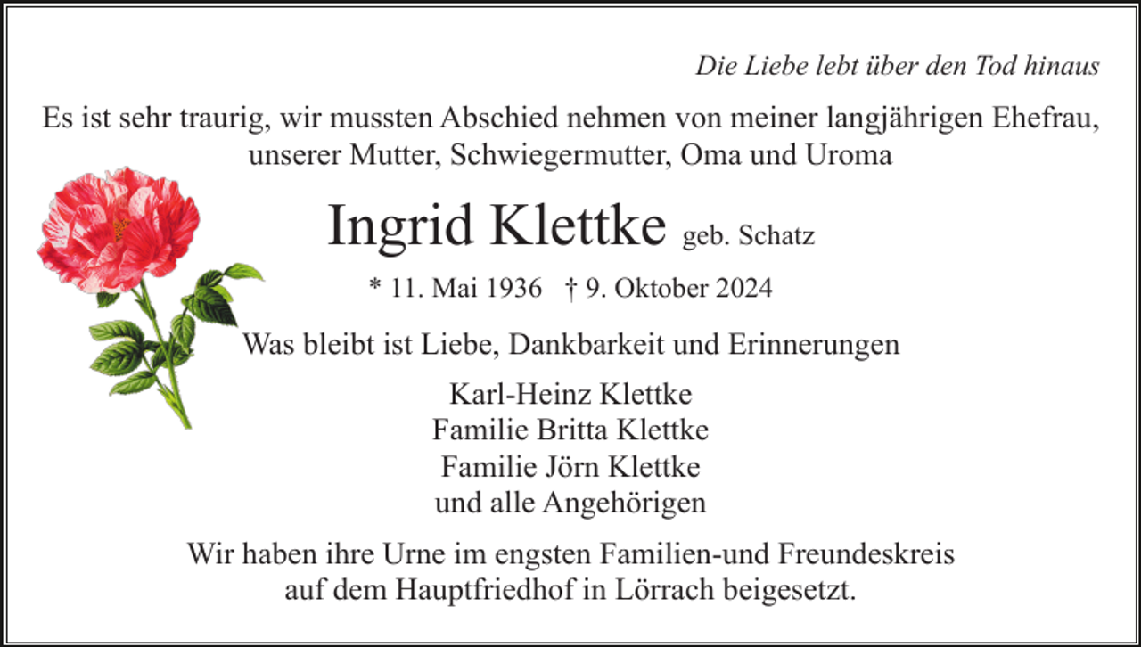 <p>Die Liebe lebt über den Tod hinaus</p><p>Es ist sehr traurig, wir mussten Abschied nehmen von meiner langjährigen Ehefrau,<br />unserer Mutter, Schwiegermutter, Oma und Uroma</p><p>Ingrid Klettke geb. Schatz<br />* 11. Mai 1936 † 9. Oktober 2024</p><p>Was bleibt ist Liebe, Dankbarkeit und Erinnerungen<br />Karl-Heinz Klettke<br />Familie Britta Klettke<br />Familie Jörn Klettke<br />und alle Angehörigen<br />Wir haben ihre Urne im engsten Familien-und Freundeskreis<br />auf dem Hauptfriedhof in Lörrach beigesetzt.</p>