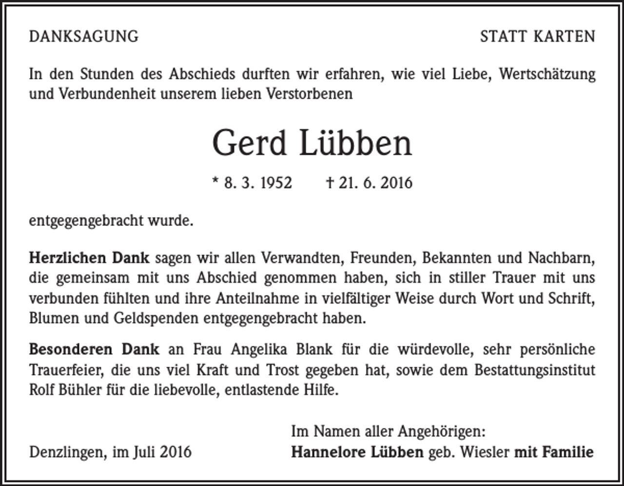 <p>DANKSAGUNG</p><p>STATT KARTEN</p><p>In den Stunden des Abschieds durften wir erfahren, wie viel Liebe, Wertschätzung<br />und Verbundenheit unserem lieben Verstorbenen</p><p>Gerd Lübben<br />* 8. 3. 1952 † 21. 6. 2016<br />entgegengebracht wurde.<br />Herzlichen Dank sagen wir allen Verwandten, Freunden, Bekannten und Nachbarn,<br />die gemeinsam mit uns Abschied genommen haben, sich in stiller Trauer mit uns<br />­verbunden fühlten und ihre Anteilnahme in vielfältiger Weise durch Wort und Schrift,<br />Blumen und Geldspenden entgegengebracht haben.<br />Besonderen Dank an Frau Angelika Blank für die würdevolle, sehr persönliche<br />­Trauerfeier, die uns viel Kraft und Trost gegeben hat, sowie dem Bestattungsinstitut<br />Rolf Bühler für die liebevolle, entlastende Hilfe.</p><p>Denzlingen, im Juli 2016</p><p>Im Namen aller Angehörigen:<br />Hannelore Lübben geb. Wiesler mit Familie</p>