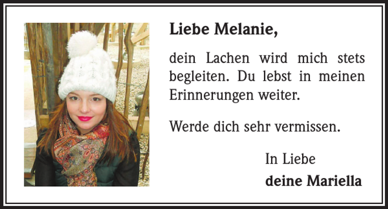 <p>Liebe Melanie,<br />dein Lachen wird mich stets<br />begleiten. Du lebst in meinen<br />Erinnerungen weiter.<br />Werde dich sehr vermissen.<br />In Liebe<br />deine Mariella</p>
