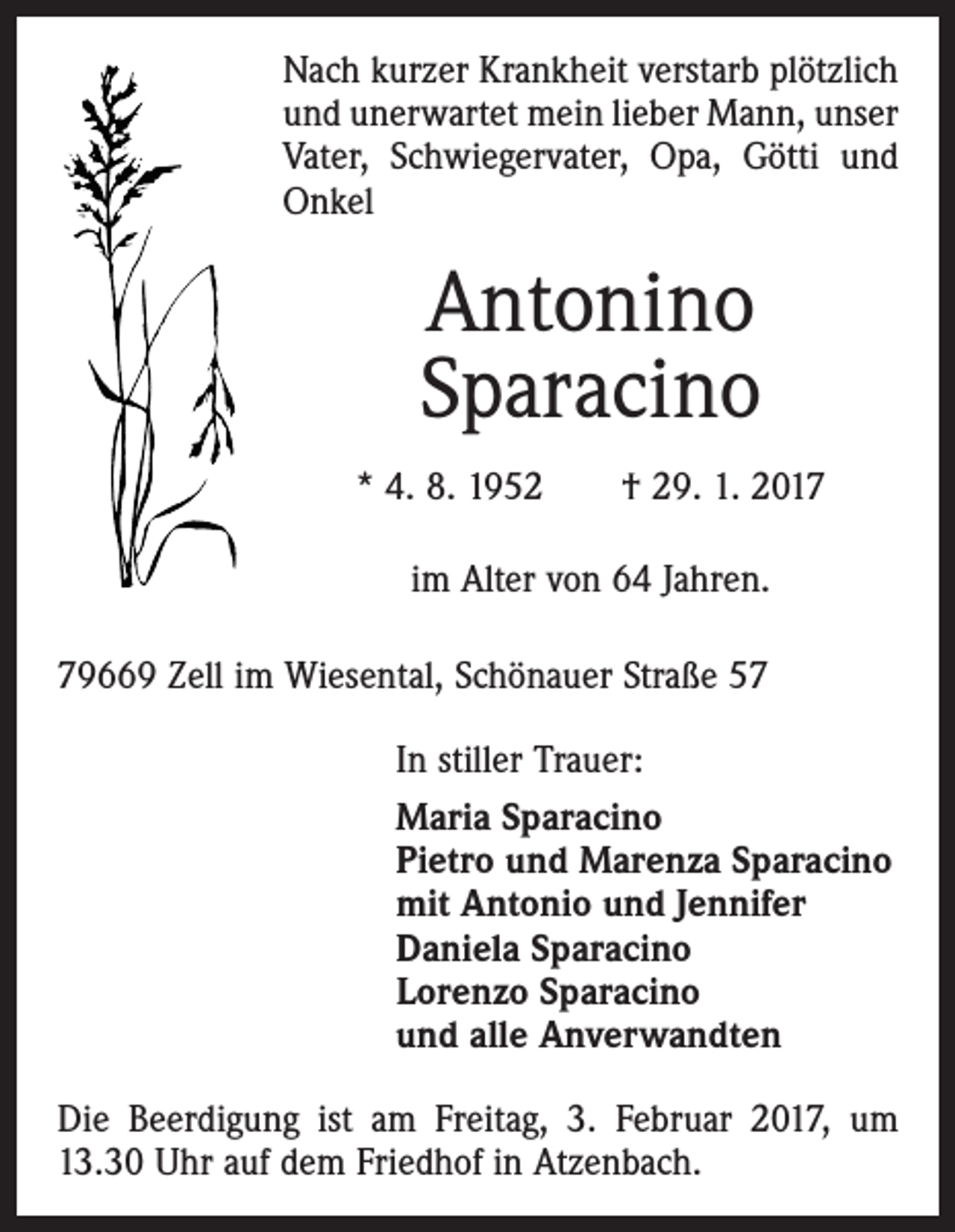<p>Nach kurzer Krankheit verstarb plötzlich<br />und unerwartet mein lieber Mann, unser<br />Vater, Schwiegervater, Opa, Götti und<br />Onkel</p><p>Antonino<br />Sparacino<br />* 4. 8. 1952 † 29. 1. 2017<br />im Alter von 64 Jahren.<br />79669 Zell im Wiesental, Schönauer Straße 57<br />In stiller Trauer:<br />Maria Sparacino<br />Pietro und Marenza Sparacino<br />mit Antonio und Jennifer<br />Daniela Sparacino<br />Lorenzo Sparacino<br />und alle Anverwandten<br />Die Beerdigung ist am Freitag, 3. Februar 2017, um<br />13.30 Uhr auf dem Friedhof in Atzenbach.</p>
