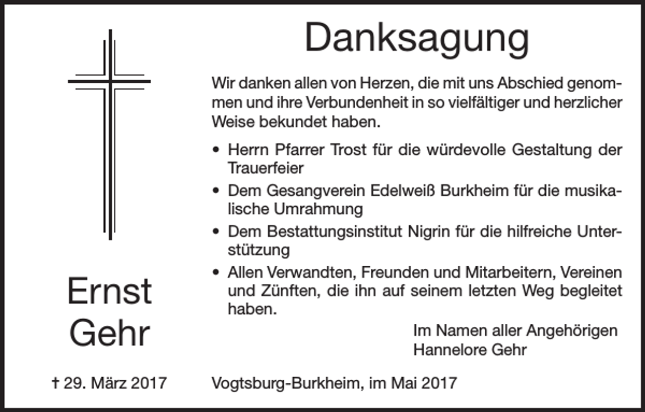 <p>Danksagung<br />Wir danken allen von Herzen, die mit uns Abschied genommen und ihre Verbundenheit in so vielfältiger und herzlicher<br />Weise bekundet haben.</p><p>Ernst<br />Gehr<br />= 29. März 2017</p><p>• Herrn Pfarrer Trost für die würdevolle Gestaltung der<br />Trauerfeier<br />• Dem Gesangverein Edelweiß Burkheim für die musikalische Umrahmung<br />• Dem Bestattungsinstitut Nigrin für die hilfreiche Unterstützung<br />• Allen Verwandten, Freunden und Mitarbeitern, Vereinen<br />und Zünften, die ihn auf seinem letzten Weg begleitet<br />haben.</p><p>Im Namen aller Angehörigen</p><p>Hannelore Gehr<br />Vogtsburg-Burkheim, im Mai 2017</p>