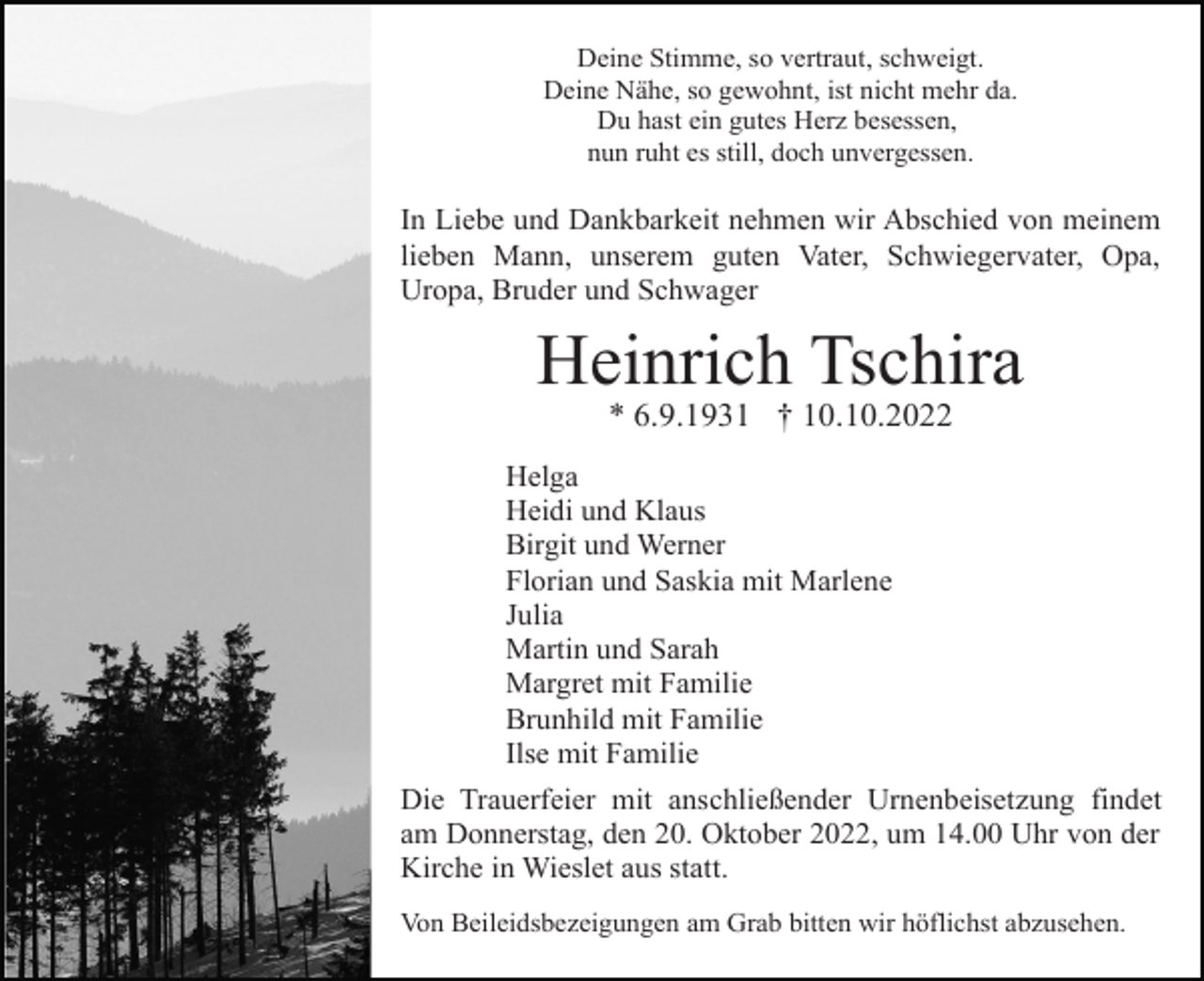 <p>Deine Stimme, so vertraut, schweigt.<br />Deine Nähe, so gewohnt, ist nicht mehr da.<br />Du hast ein gutes Herz besessen,<br />nun ruht es still, doch unvergessen.</p><p>In Liebe und Dankbarkeit nehmen wir Abschied von meinem<br />lieben Mann, unserem guten Vater, Schwiegervater, Opa,<br />Uropa, Bruder und Schwager</p><p>Heinrich Tschira<br />* 6.9.1931 † 10.10.2022<br />Helga<br />Heidi und Klaus<br />Birgit und Werner<br />Florian und Saskia mit Marlene<br />Julia<br />Martin und Sarah<br />Margret mit Familie<br />Brunhild mit Familie<br />Ilse mit Familie<br />Die Trauerfeier mit anschließender Urnenbeisetzung findet<br />am Donnerstag, den 20. Oktober 2022, um 14.00 Uhr von der<br />Kirche in Wieslet aus statt.<br />Von Beileidsbezeigungen am Grab bitten wir höflichst abzusehen.</p>