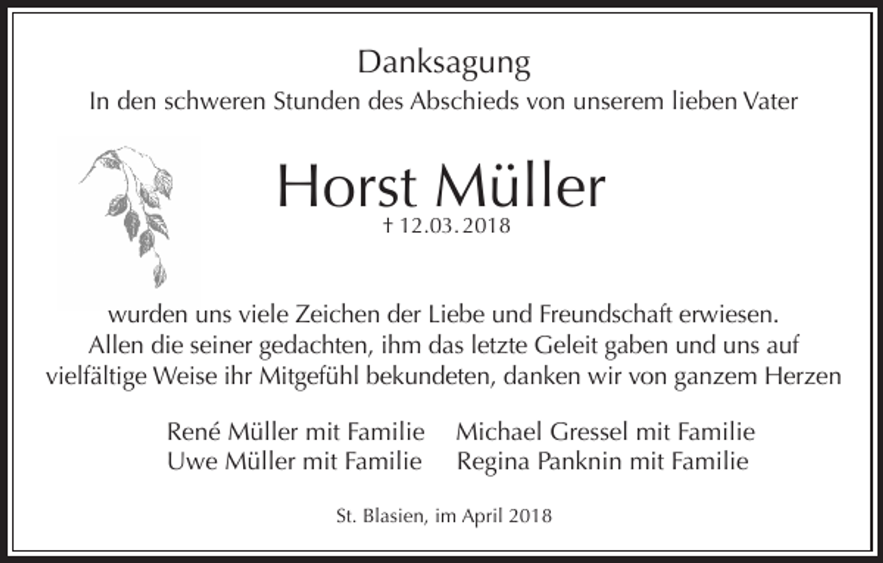 <p>Danksagung<br />In den schweren Stunden des Abschieds von unserem lieben Vater</p><p>Horst Müller<br />† 12.03. 2018</p><p>wurden uns viele Zeichen der Liebe und Freundschaft erwiesen.<br />Allen die seiner gedachten, ihm das letzte Geleit gaben und uns auf<br />vielfältige Weise ihr Mitgefühl bekundeten, danken wir von ganzem Herzen<br />René Müller mit Familie<br />Uwe Müller mit Familie</p><p>Michael Gressel mit Familie<br />Regina Panknin mit Familie</p><p>St. Blasien, im April 2018</p>