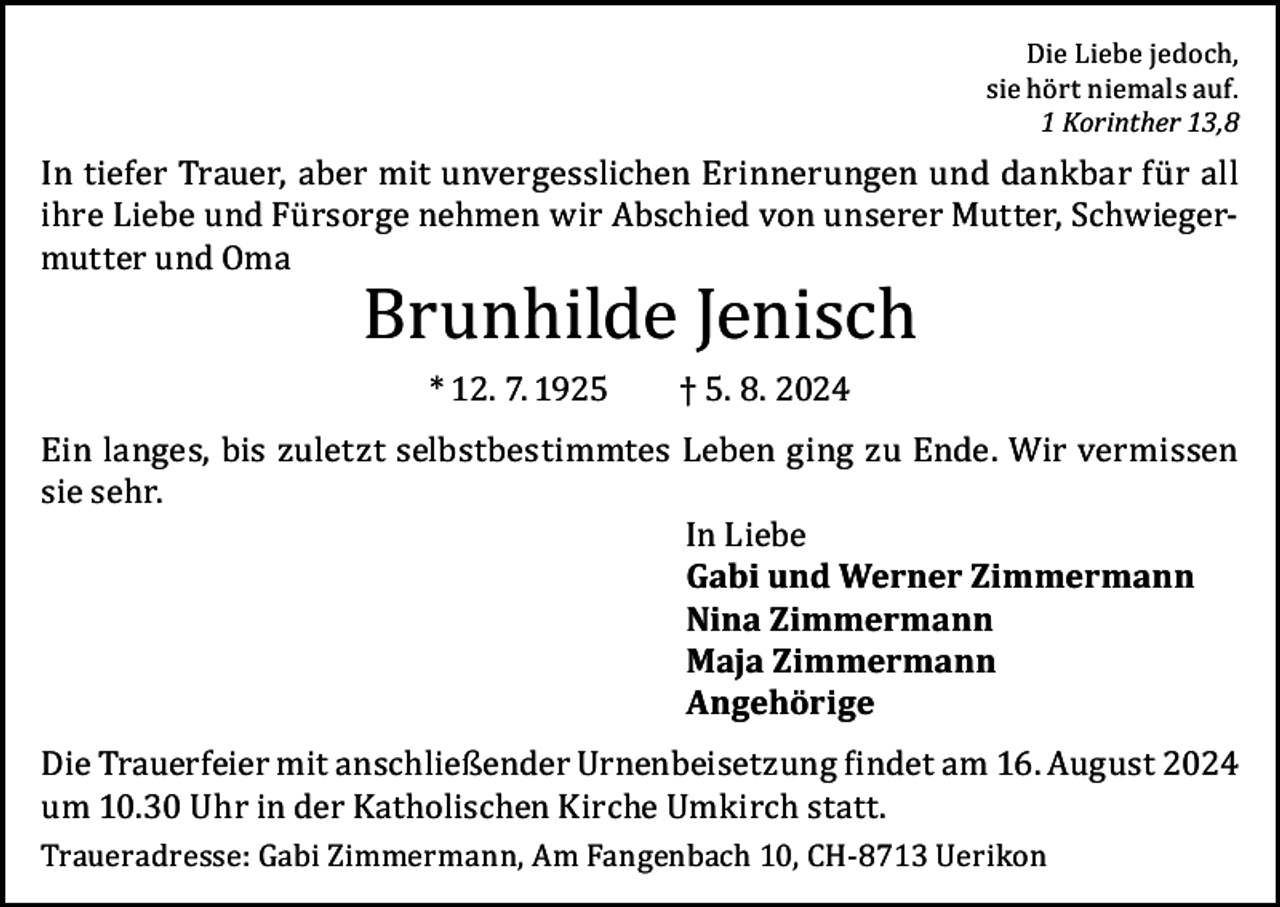 <p>Die Liebe jedoch,<br />sie hört niemals auf.<br />1 Korinther 13,8</p><p>In tiefer Trauer, aber mit unvergesslichen Erinnerungen und dankbar für all<br />ihre Liebe und Fürsorge nehmen wir Abschied von unserer Mutter, Schwiegermutter und Oma</p><p>Brunhilde Jenisch<br />* 12. 7. 1925</p><p>† 5. 8. 2024</p><p>Ein langes, bis zuletzt selbstbestimmtes Leben ging zu Ende. Wir vermissen<br />sie sehr.<br />In Liebe<br />Gabi und Werner Zimmermann<br />Nina Zimmermann<br />Maja Zimmermann<br />Angehörige<br />Die Trauerfeier mit anschließender Urnenbeisetzung findet am 16. August 2024<br />um 10.30 Uhr in der Katholischen Kirche Umkirch statt.<br />Traueradresse: Gabi Zimmermann, Am Fangenbach 10, CH-8713 Uerikon</p>