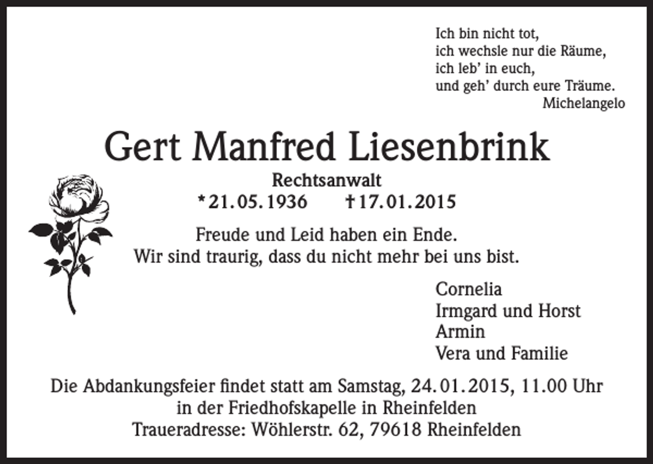 <p>Ich bin nicht tot,<br />ich wechsle nur die Räume,<br />ich leb’ in euch,<br />und geh’ durch eure Träume.<br />Michelangelo</p><p>Gert Manfred Liesenbrink<br />Rechtsanwalt<br />* 21. 05. 1936 † 17. 01. 2015</p><p>Freude und Leid haben ein Ende.<br />Wir sind traurig, dass du nicht mehr bei uns bist.<br />Cornelia<br />Irmgard und Horst<br />Armin<br />Vera und Familie<br />Die Abdankungsfeier findet statt am Samstag, 24. 01. 2015, 11.00 Uhr<br />in der Friedhofskapelle in Rheinfelden<br />Traueradresse: Wöhlerstr. 62, 79618 Rheinfelden</p>