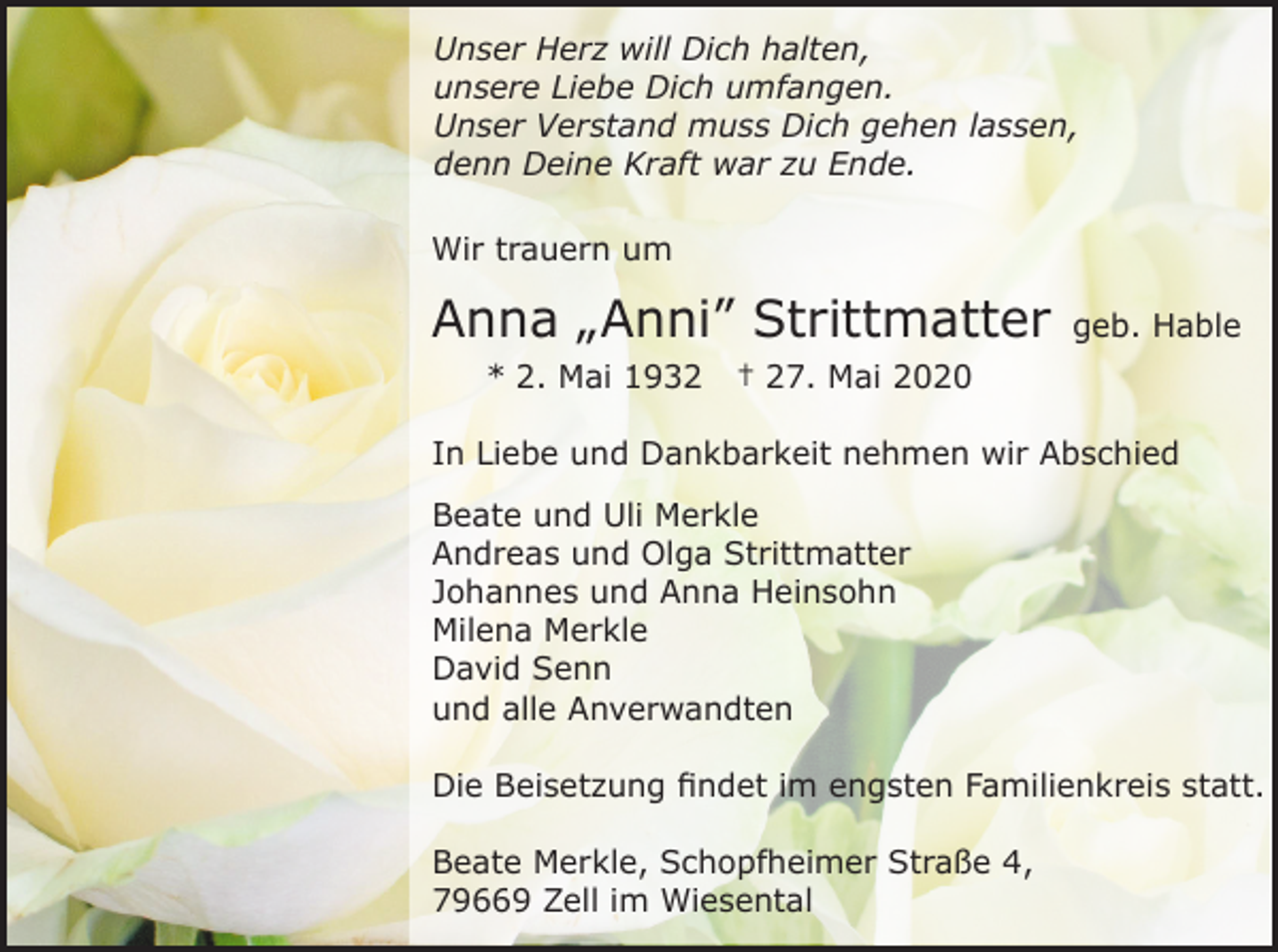 <p>Unser Herz will Dich halten,<br />unsere Liebe Dich umfangen.<br />Unser Verstand muss Dich gehen lassen,<br />denn Deine Kraft war zu Ende.<br />Wir trauern um</p><p>Anna „Anni” Strittmatter<br />* 2. Mai 1932</p><p>geb. Hable</p><p>† 27. Mai 2020</p><p>In Liebe und Dankbarkeit nehmen wir Abschied<br />Beate und Uli Merkle<br />Andreas und Olga Strittmatter<br />Johannes und Anna Heinsohn<br />Milena Merkle<br />David Senn<br />und alle Anverwandten<br />Die Beisetzung findet im engsten Familienkreis statt.<br />Beate Merkle, Schopfheimer Straße 4,<br />79669 Zell im Wiesental</p>