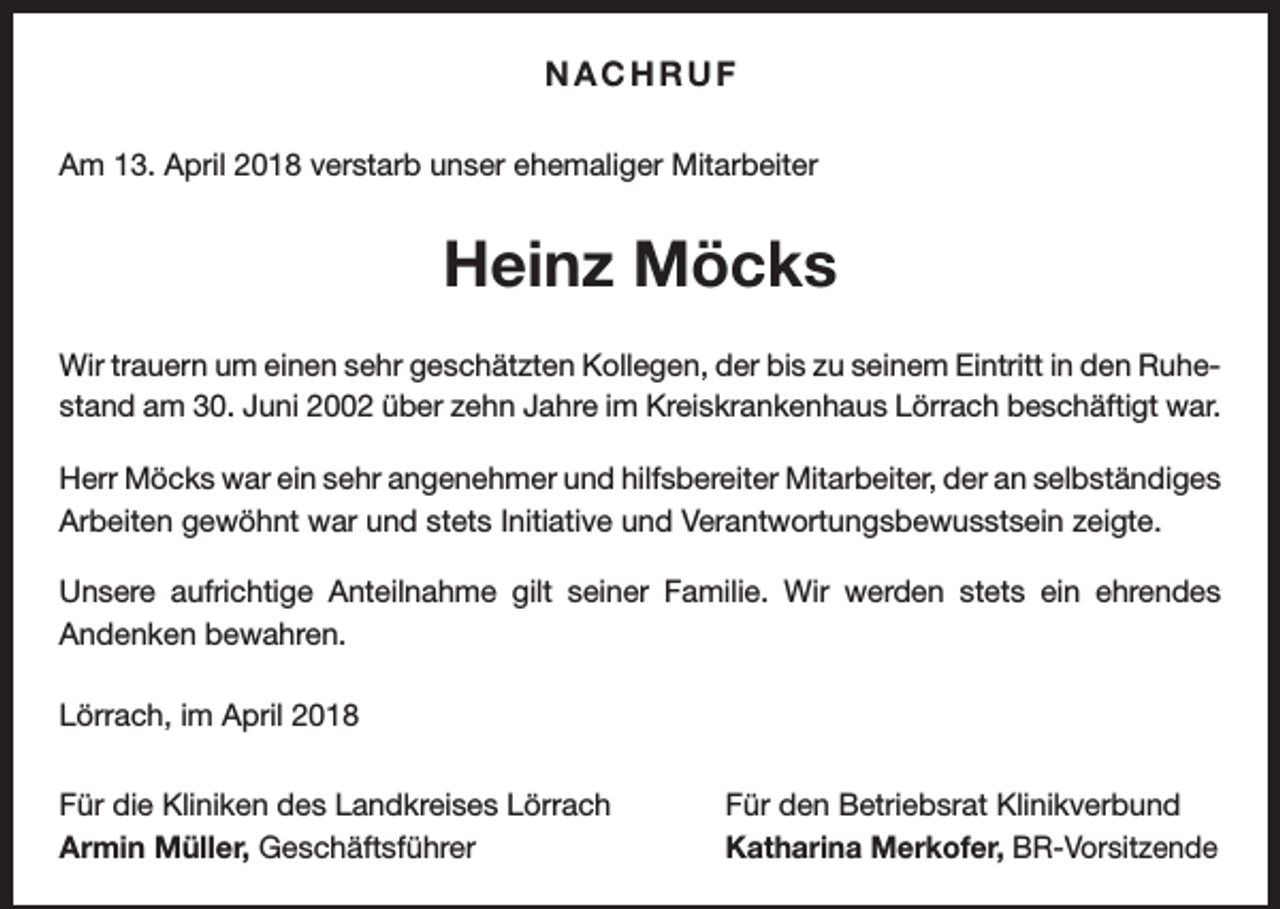 <p>NACHRUF<br />Am 13. April 2018 verstarb unser ehemaliger Mitarbeiter</p><p>Heinz Möcks<br />Wir trauern um einen sehr geschätzten Kollegen, der bis zu seinem Eintritt in den Ruhe­<br />stand am 30. Juni 2002 über zehn Jahre im Kreiskrankenhaus Lörrach ­beschäftigt war.<br />Herr Möcks war ein sehr angenehmer und hilfsbereiter Mitarbeiter, der an selbständiges<br />Arbeiten gewöhnt war und stets Initiative und Verantwortungsbewusstsein zeigte.<br />Unsere aufrichtige Anteilnahme gilt seiner Familie. Wir werden stets ein ehrendes<br />­Andenken bewahren.<br />Lörrach, im April 2018<br />Für die Kliniken des Landkreises Lörrach<br />Armin Müller, Geschäftsführer</p><p>Für den Betriebsrat Klinikverbund<br />Katharina Merkofer, BR-Vorsitzende</p>
