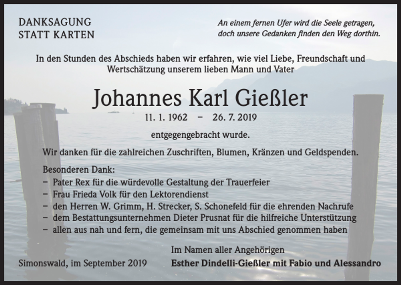 <p>DANKSAGUNG<br />STATT KARTEN</p><p>An einem fernen Ufer wird die Seele getragen,<br />doch unsere Gedanken finden den Weg dorthin.</p><p>In den Stunden des Abschieds haben wir erfahren, wie viel Liebe, Freundschaft und<br />Wertschätzung unserem lieben Mann und Vater</p><p>Johannes Karl Gießler<br />11. 1. 1962 – 26. 7. 2019<br />entgegengebracht wurde.<br />Wir danken für die zahlreichen Zuschriften, Blumen, Kränzen und Geldspenden.<br />Besonderen Dank:<br />– Pater Rex für die würdevolle Gestaltung der Trauerfeier<br />– Frau Frieda Volk für den Lektorendienst<br />– den Herren W. Grimm, H. Strecker, S. Schonefeld für die ehrenden Nachrufe<br />– dem Bestattungsunternehmen Dieter Prusnat für die hilfreiche Unterstützung<br />– allen aus nah und fern, die gemeinsam mit uns Abschied genommen haben</p><p>Simonswald, im September 2019</p><p>Im Namen aller Angehörigen<br />Esther Dindelli-Gießler mit Fabio und Alessandro</p>