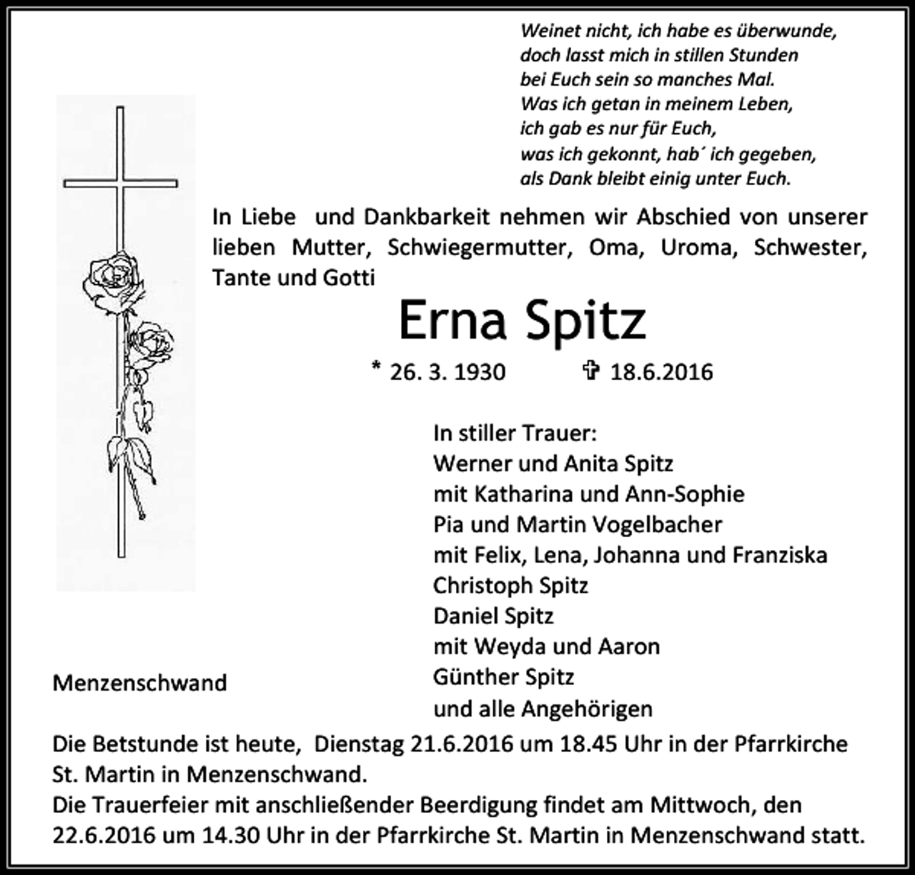 <p>Weinet nicht, ich habe es überwunde,<br />doch lasst mich in stillen Stunden<br />bei Euch sein so manches Mal.<br />Was ich getan in meinem Leben,<br />ich gab es nur für Euch,<br />was ich gekonnt, hab´ ich gegeben,<br />als Dank bleibt einig unter Euch.</p><p>In Liebe und Dankbarkeit nehmen wir Abschied von unserer<br />lieben Mutter, Schwiegermutter, Oma, Uroma, Schwester,<br />Tante und Gotti</p><p>Erna Spitz<br />* 26. 3. 1930</p><p> 18.6.2016</p><p>In stiller Trauer:<br />Werner und Anita Spitz<br />mit Katharina und Ann-Sophie<br />Pia und Martin Vogelbacher<br />mit Felix, Lena, Johanna und Franziska<br />Christoph Spitz<br />Daniel Spitz<br />mit Weyda und Aaron<br />Günther Spitz<br />Menzenschwand<br />und alle Angehörigen<br />Die Betstunde ist heute, Dienstag 21.6.2016 um 18.45 Uhr in der Pfarrkirche<br />St. Martin in Menzenschwand.<br />Die Trauerfeier mit anschließender Beerdigung findet am Mittwoch, den<br />22.6.2016 um 14.30 Uhr in der Pfarrkirche St. Martin in Menzenschwand statt.</p>