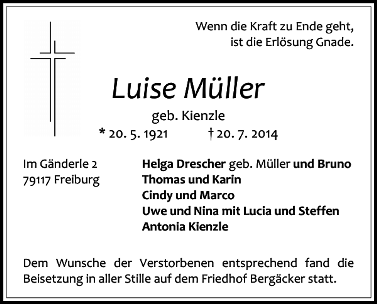 <p>Wenn die Kraft zu Ende geht,<br />ist die Erlösung Gnade.</p><p>Luise Müller</p><p>geb. Kienzle<br />* 20. 5. 1921<br />† 20. 7. 2014<br />Im Gänderle 2<br />79117 Freiburg</p><p>Helga Drescher geb. Müller und Bruno<br />Thomas und Karin<br />Cindy und Marco<br />Uwe und Nina mit Lucia und Steffen<br />Antonia Kienzle</p><p>Dem Wunsche der Verstorbenen entsprechend fand die<br />Beisetzung in aller Stille auf dem Friedhof Bergäcker statt.</p>