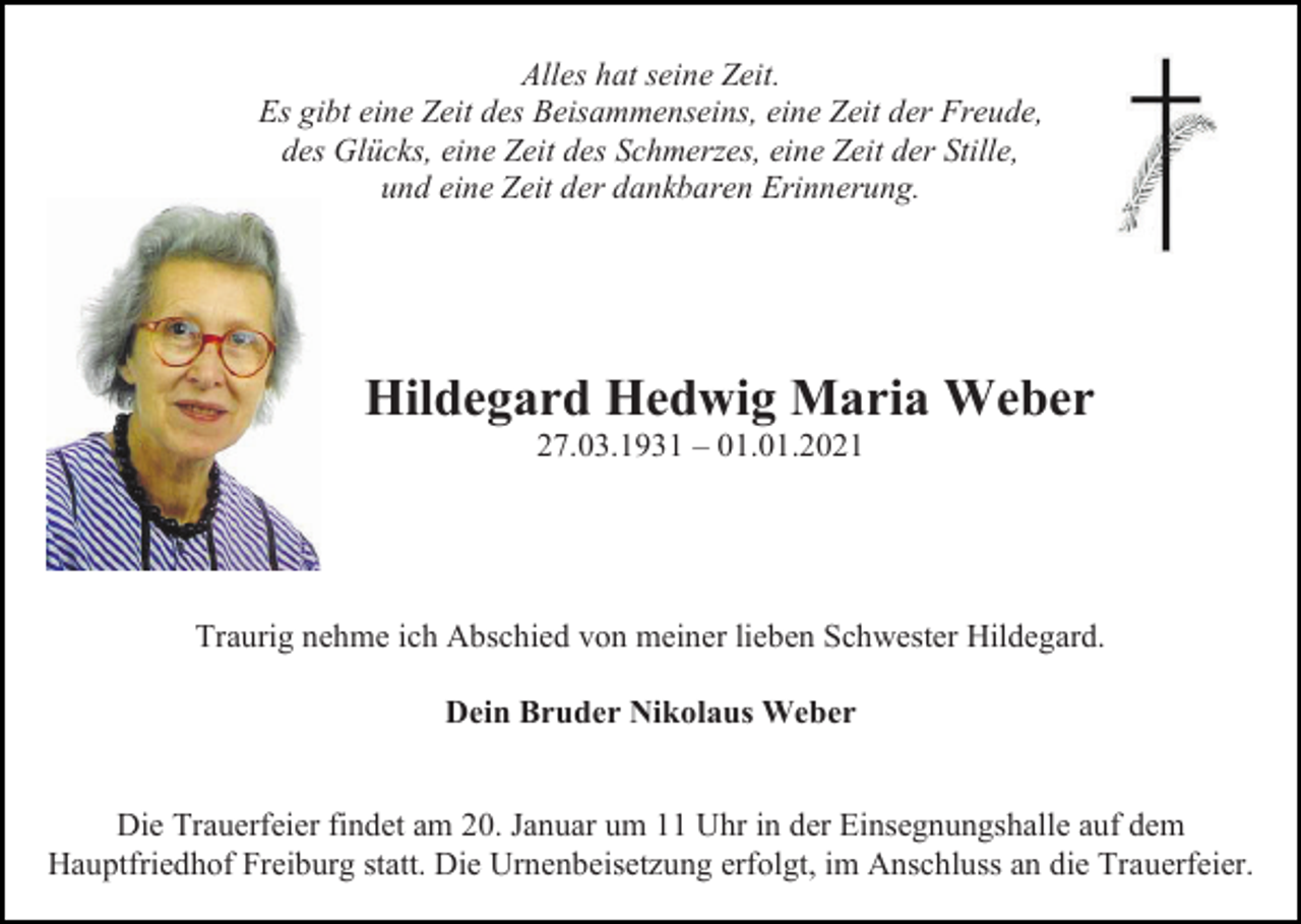 <p>Alles hat seine Zeit.<br />Es gibt eine Zeit des Beisammenseins, eine Zeit der Freude,<br />des Glücks, eine Zeit des Schmerzes, eine Zeit der Stille,<br />und eine Zeit der dankbaren Erinnerung.</p><p>Hildegard Hedwig Maria Weber<br />27.03.1931 – 01.01.2021</p><p>Traurig nehme ich Abschied von meiner lieben Schwester Hildegard.<br />Dein Bruder Nikolaus Weber</p><p>Die Trauerfeier findet am 20. Januar um 11 Uhr in der Einsegnungshalle auf dem<br />Hauptfriedhof Freiburg statt. Die Urnenbeisetzung erfolgt, im Anschluss an die Trauerfeier.</p>