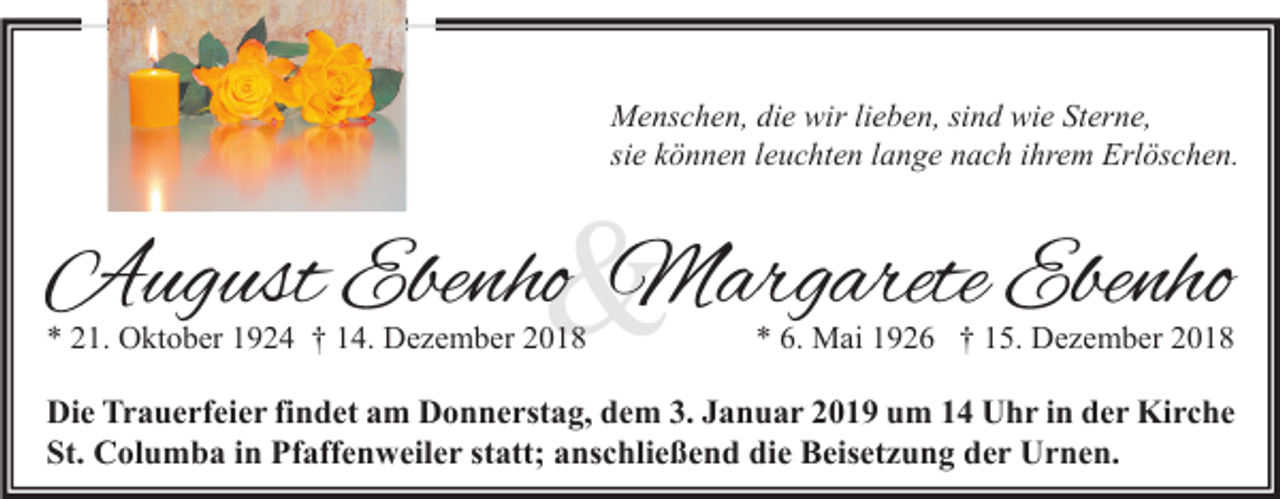 <p>Menschen, die wir lieben, sind wie Sterne,<br />sie können leuchten lange nach ihrem Erlöschen.</p><p>&amp;</p><p>August Ebenho Margarete Ebenho<br />* 21. Oktober 1924 † 14. Dezember 2018</p><p>* 6. Mai 1926 † 15. Dezember 2018</p><p>Die Trauerfeier findet am Donnerstag, dem 3. Januar 2019 um 14 Uhr in der Kirche<br />St. Columba in Pfaffenweiler statt; anschließend die Beisetzung der Urnen.</p>