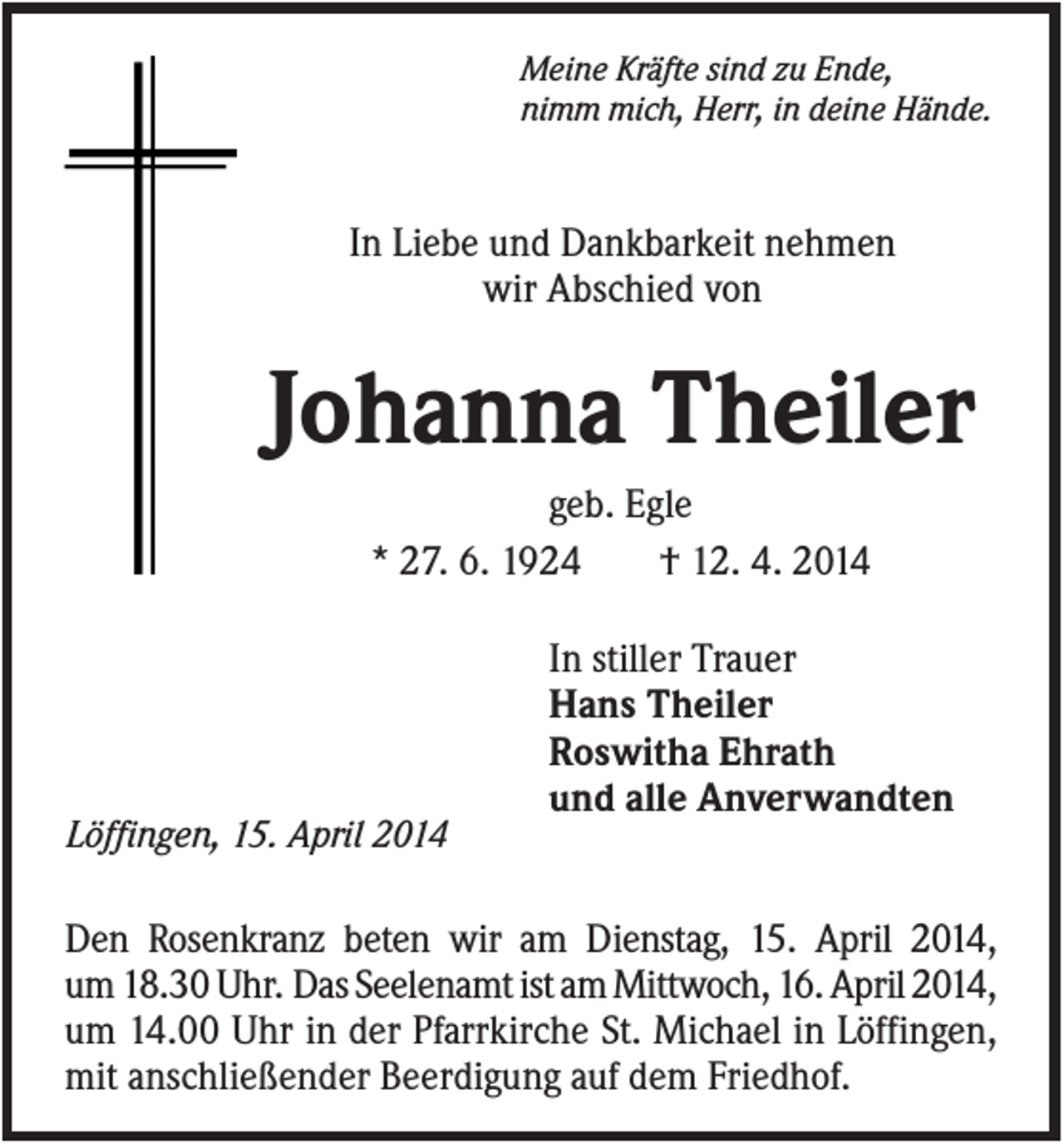 <p>Meine Kräfte sind zu Ende,<br />nimm mich, Herr, in deine Hände.</p><p>In Liebe und Dankbarkeit nehmen<br />wir Abschied von</p><p>Johanna Theiler<br />geb. Egle<br />* 27. 6. 1924<br />† 12. 4. 2014<br />In stiller Trauer<br />Hans Theiler<br />Roswitha Ehrath<br />und alle Anverwandten<br />Löffingen, 15. April 2014</p><p>Den Rosenkranz beten wir am Dienstag, 15. April 2014,<br />um 18.30 Uhr. Das Seelenamt ist am Mittwoch, 16. April 2014,<br />um 14.00 Uhr in der Pfarrkirche St. Michael in Löffingen,<br />mit anschließender Beerdigung auf dem Friedhof.</p>