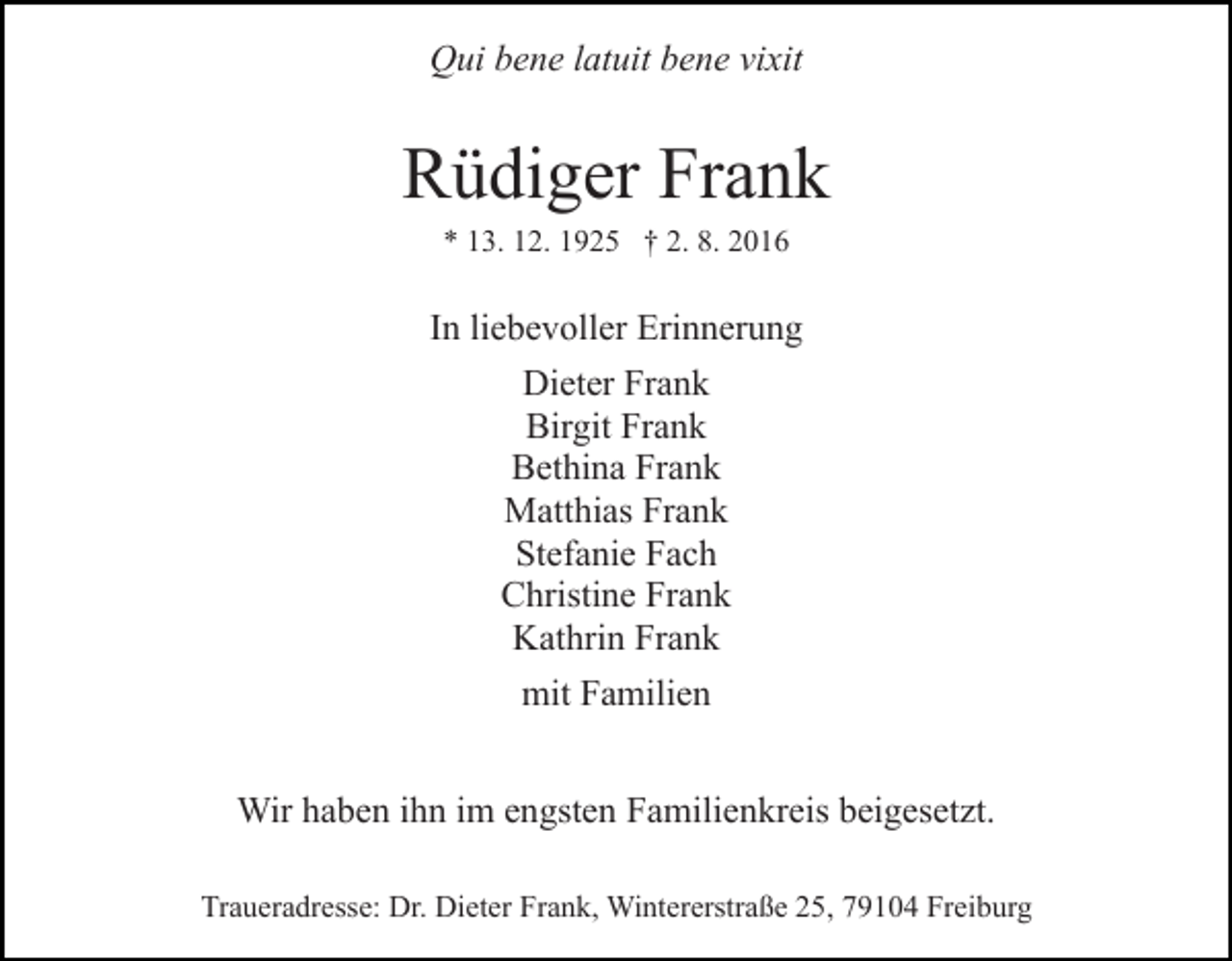 <p>Qui bene latuit bene vixit</p><p>Rüdiger Frank<br />* 13. 12. 1925 † 2. 8. 2016</p><p>In liebevoller Erinnerung<br />Dieter Frank<br />Birgit Frank<br />Bethina Frank<br />Matthias Frank<br />Stefanie Fach<br />Christine Frank<br />Kathrin Frank<br />mit Familien<br />Wir haben ihn im engsten Familienkreis beigesetzt.<br />Traueradresse: Dr. Dieter Frank, Wintererstraße 25, 79104 Freiburg</p>