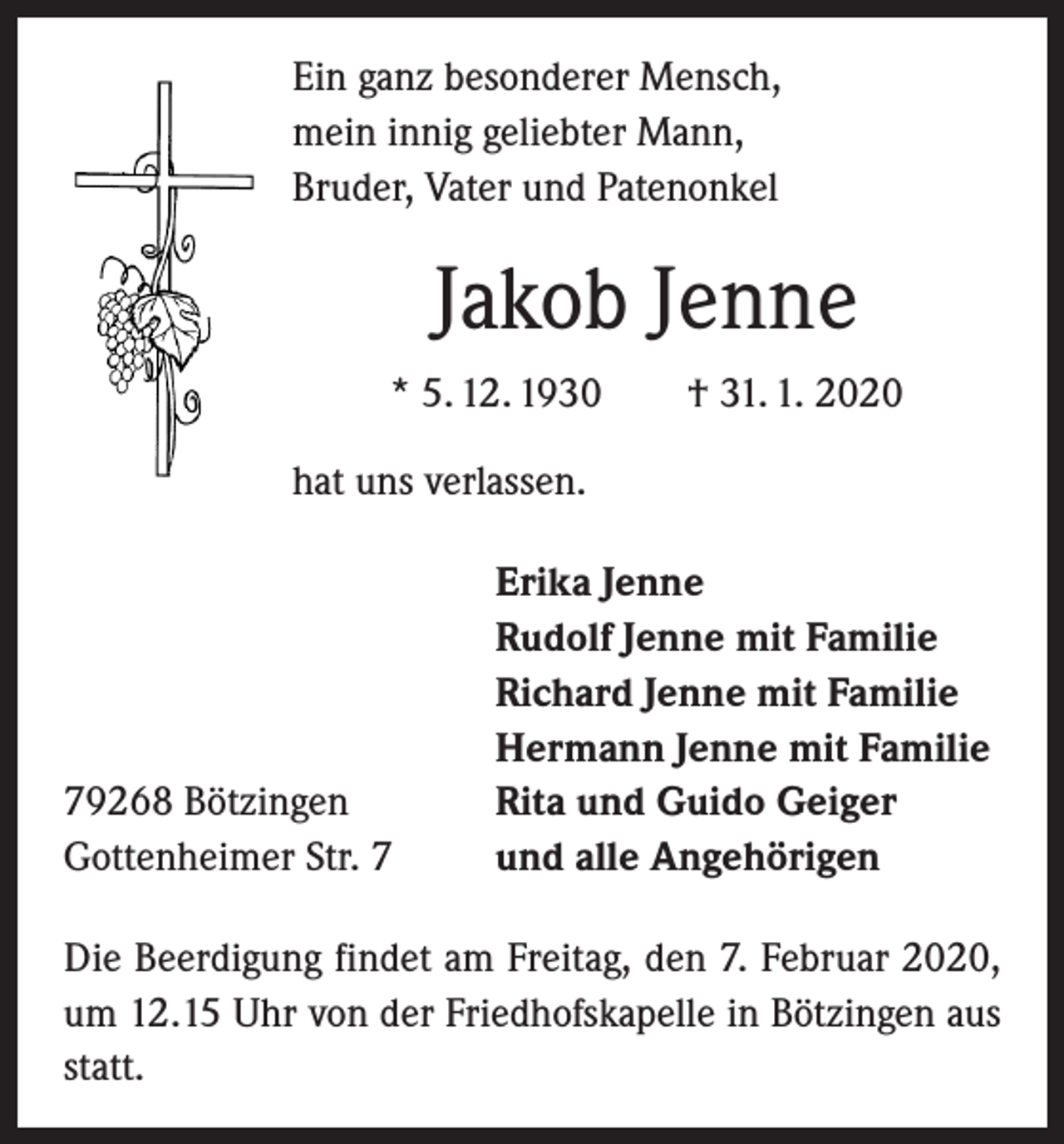 <p>Ein ganz besonderer Mensch,<br />mein innig geliebter Mann,<br />Bruder, Vater und Patenonkel</p><p>Jakob Jenne<br />* 5. 12. 1930 † 31. 1. 2020<br />hat uns verlassen.</p><p>79268 Bötzingen<br />Gottenheimer Str. 7</p><p>Erika Jenne<br />Rudolf Jenne mit Familie<br />Richard Jenne mit Familie<br />Hermann Jenne mit Familie<br />Rita und Guido Geiger<br />und alle Angehörigen</p><p>Die Beerdigung findet am Freitag, den 7. Februar 2020,<br />um 12.15 Uhr von der Friedhofskapelle in Bötzingen aus<br />statt.</p>