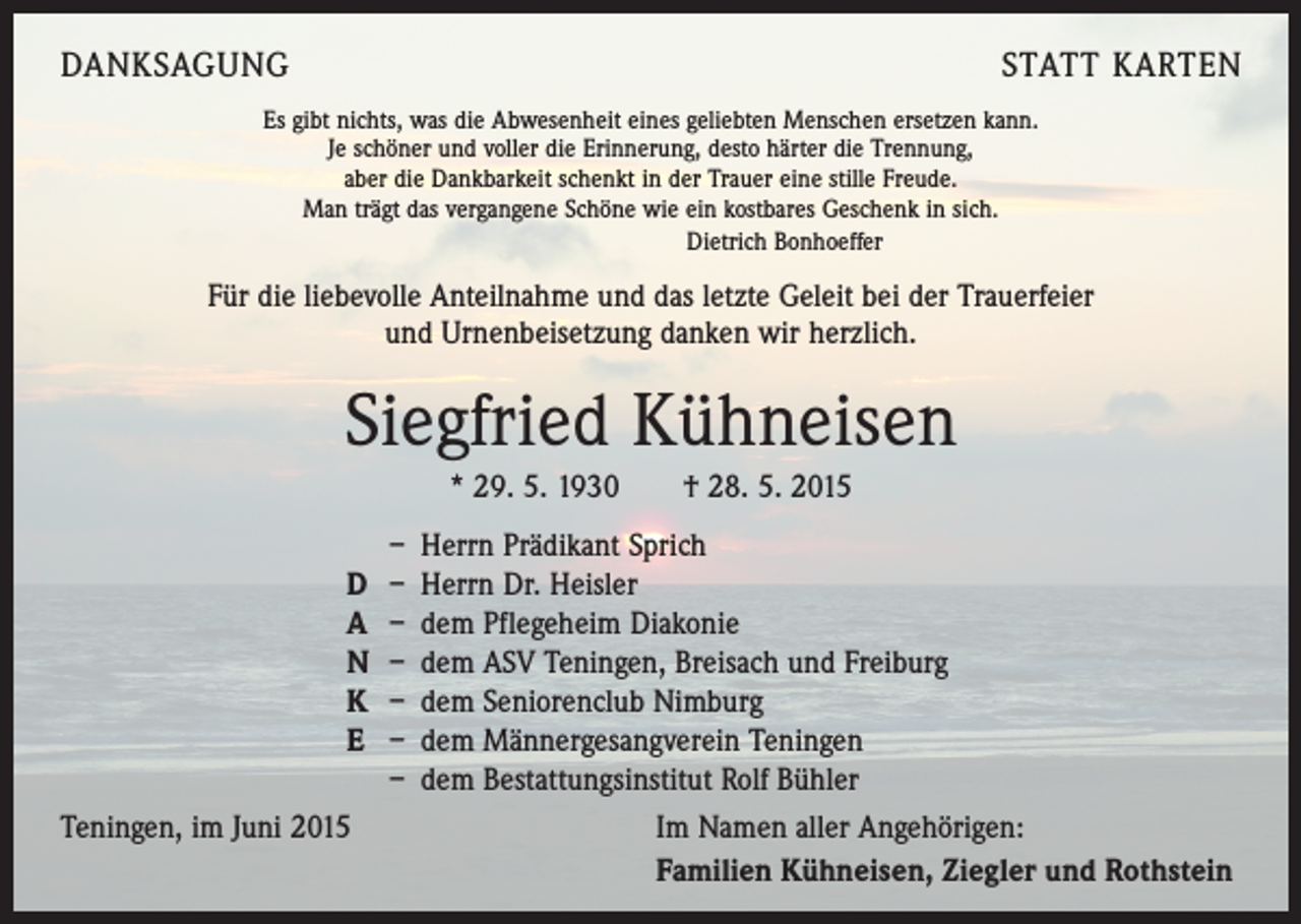 <p>DANKSAGUNG</p><p>STATT KARTEN</p><p>Es gibt nichts, was die Abwesenheit eines geliebten Menschen ersetzen kann.<br />Je schöner und voller die Erinnerung, desto härter die Trennung,<br />aber die Dankbarkeit schenkt in der Trauer eine stille Freude.<br />Man trägt das vergangene Schöne wie ein kostbares Geschenk in sich.<br />Dietrich Bonhoeffer</p><p>Für die liebevolle Anteilnahme und das letzte Geleit bei der Trauerfeier<br />und Urnenbeisetzung danken wir herzlich.</p><p>Siegfried Kühneisen<br />* 29. 5. 1930 † 28. 5. 2015<br />– Herrn Prädikant Sprich<br />D – Herrn Dr. Heisler<br />A – dem Pflegeheim Diakonie<br />N – dem ASV Teningen, Breisach und Freiburg<br />K – dem Seniorenclub Nimburg<br />E – dem Männergesangverein Teningen<br />– dem Bestattungsinstitut Rolf Bühler<br />Teningen, im Juni 2015<br />Im Namen aller Angehörigen:</p><p>Familien Kühneisen, Ziegler und Rothstein</p>