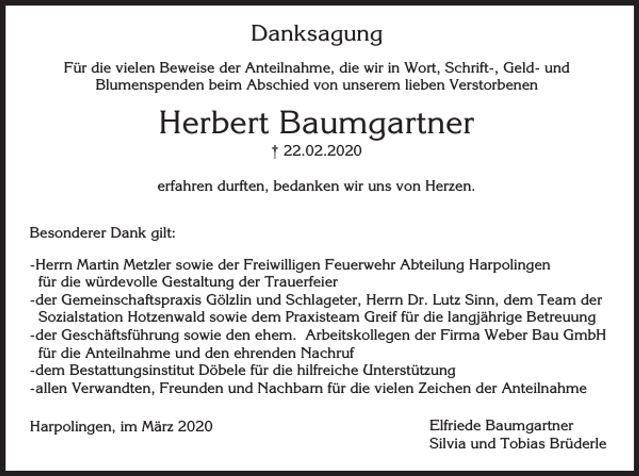 <p>Danksagung<br />Für die vielen Beweise der Anteilnahme, die wir in Wort, Schrift-, Geld- und<br />Blumenspenden beim Abschied von unserem lieben Verstorbenen</p><p>Herbert Baumgartner<br />† 22.02.2020<br />erfahren durften, bedanken wir uns von Herzen.<br />Besonderer Dank gilt:<br />-Herrn Martin Metzler sowie der Freiwilligen Feuerwehr Abteilung Harpolingen<br />für die würdevolle Gestaltung der Trauerfeier<br />-der Gemeinschaftspraxis Gölzlin und Schlageter, Herrn Dr. Lutz Sinn, dem Team der<br />Sozialstation Hotzenwald sowie dem Praxisteam Greif für die langjährige Betreuung<br />-der Geschäftsführung sowie den ehem. Arbeitskollegen der Firma Weber Bau GmbH<br />für die Anteilnahme und den ehrenden Nachruf<br />-dem Bestattungsinstitut Döbele für die hilfreiche Unterstützung<br />-allen Verwandten, Freunden und Nachbarn für die vielen Zeichen der Anteilnahme<br />Harpolingen, im März 2020</p><p>Elfriede Baumgartner<br />Silvia und Tobias Brüderle</p>