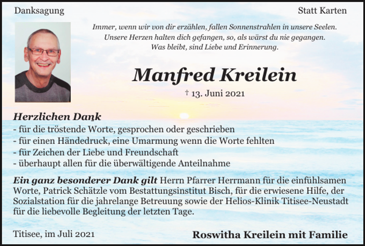 <p>Danksagung</p><p>Statt Karten<br />Immer, wenn wir von dir erzählen, fallen Sonnenstrahlen in unsere Seelen.<br />Unsere Herzen halten dich gefangen, so, als wärst du nie gegangen.<br />Was bleibt, sind Liebe und Erinnerung.</p><p>Manfred Kreilein<br />† 13. Juni 2021</p><p>Herzlichen Dank<br />-</p><p>- für die tröstende Worte, gesprochen oder geschrieben<br />- für einen Händedruck, eine Umarmung wenn die Worte fehlten<br />- für Zeichen der Liebe und Freundschaft<br />- überhaupt allen für die überwältigende Anteilnahme<br />Ein ganz besonderer Dank gilt Herrn Pfarrer Herrmann für die einfühlsamen<br />Worte, Patrick Schätzle vom Bestattungsinstitut Bisch, für die erwiesene Hilfe, der<br />Sozialstation für die jahrelange Betreuung sowie der Helios-Klinik Titisee-Neustadt<br />für die liebevolle Begleitung der letzten Tage.<br />Titisee, im Juli 2021</p><p>Roswitha Kreilein mit Familie</p>