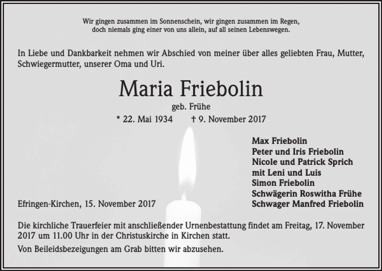 <p>Wir gingen zusammen im Sonnenschein, wir gingen zusammen im Regen,<br />doch niemals ging einer von uns allein, auf all seinen Lebenswegen.</p><p>In Liebe und Dankbarkeit nehmen wir Abschied von meiner über alles geliebten Frau, Mutter,<br />Schwiegermutter, unserer Oma und Uri.</p><p>Maria Friebolin</p><p>geb. Frühe<br />* 22. Mai 1934 † 9. November 2017</p><p>Efringen-Kirchen, 15. November 2017</p><p>Max Friebolin<br />Peter und Iris Friebolin<br />Nicole und Patrick Sprich<br />mit Leni und Luis<br />Simon Friebolin<br />Schwägerin Roswitha Frühe<br />Schwager Manfred Friebolin</p><p>Die kirchliche Trauerfeier mit anschließender Urnenbestattung findet am Freitag, 17. November<br />2017 um 11.00 Uhr in der Christuskirche in Kirchen statt.<br />Von Beileidsbezeigungen am Grab bitten wir abzusehen.</p>