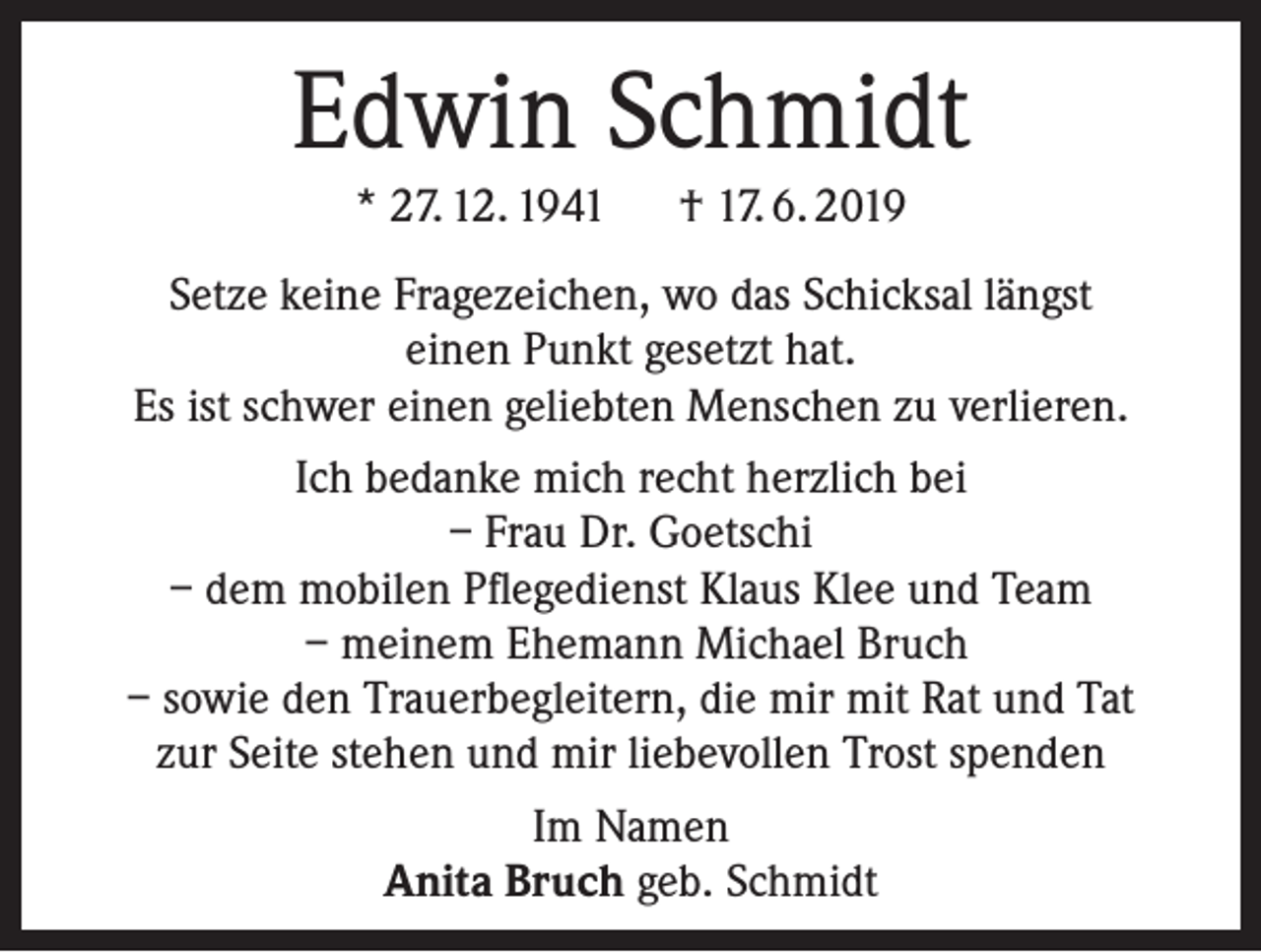<p>Edwin Schmidt<br />* 27. 12. 1941 † 17. 6. 2019<br />Setze keine Fragezeichen, wo das Schicksal längst<br />einen Punkt gesetzt hat.<br />Es ist schwer einen geliebten Menschen zu verlieren.<br />Ich bedanke mich recht herzlich bei<br />– Frau Dr. Goetschi<br />– dem mobilen Pflegedienst Klaus Klee und Team<br />– meinem Ehemann Michael Bruch<br />– sowie den Trauerbegleitern, die mir mit Rat und Tat<br />zur Seite stehen und mir liebevollen Trost spenden<br />Im Namen<br />Anita Bruch geb. Schmidt</p>