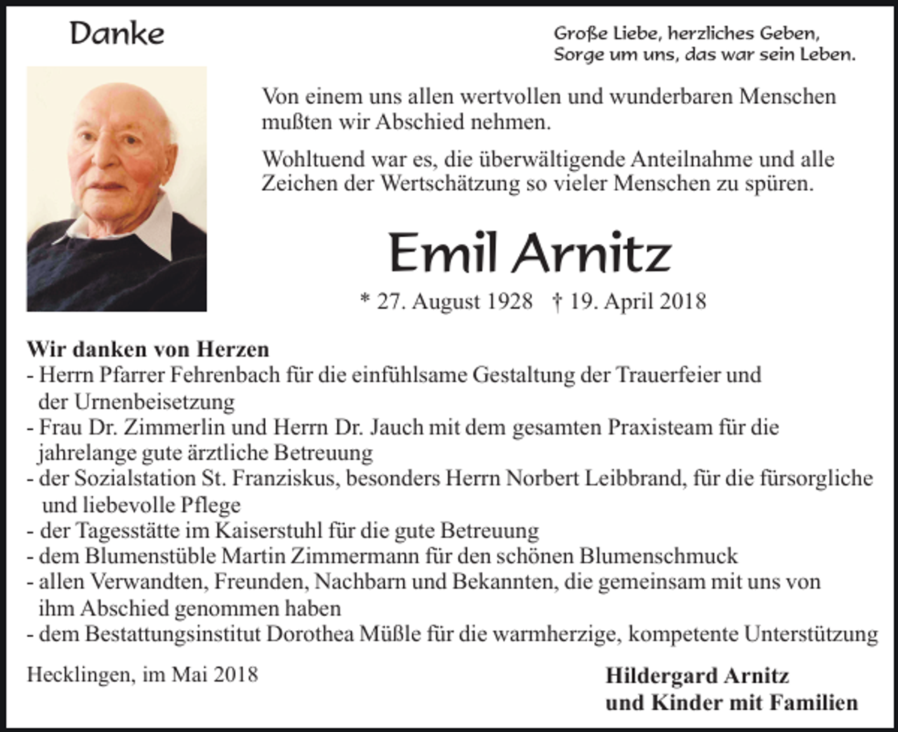 <p>Danke</p><p>Große Liebe, herzliches Geben,<br />Sorge um uns, das war sein Leben.</p><p>Von einem uns allen wertvollen und wunderbaren Menschen<br />mußten wir Abschied nehmen.<br />Wohltuend war es, die überwältigende Anteilnahme und alle<br />Zeichen der Wertschätzung so vieler Menschen zu spüren.</p><p>Emil Arnitz</p><p>* 27. August 1928 † 19. April 2018<br />Wir danken von Herzen<br />- Herrn Pfarrer Fehrenbach für die einfühlsame Gestaltung der Trauerfeier und<br />der Urnenbeisetzung<br />- Frau Dr. Zimmerlin und Herrn Dr. Jauch mit dem gesamten Praxisteam für die<br />jahrelange gute ärztliche Betreuung<br />- der Sozialstation St. Franziskus, besonders Herrn Norbert Leibbrand, für die fürsorgliche<br />und liebevolle Pflege<br />- der Tagesstätte im Kaiserstuhl für die gute Betreuung<br />- dem Blumenstüble Martin Zimmermann für den schönen Blumenschmuck<br />- allen Verwandten, Freunden, Nachbarn und Bekannten, die gemeinsam mit uns von<br />ihm Abschied genommen haben<br />- dem Bestattungsinstitut Dorothea Müßle für die warmherzige, kompetente Unterstützung<br />Hecklingen, im Mai 2018</p><p>Hildergard Arnitz<br />und Kinder mit Familien</p>