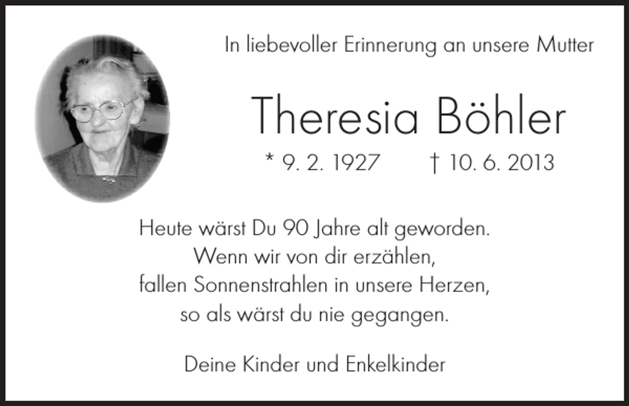 <p>In liebevoller Erinnerung an unsere Mutter</p><p>Theresia Böhler<br />* 9. 2. 1927 † 10. 6. 2013<br />Heute wärst Du 90 Jahre alt geworden.<br />Wenn wir von dir erzählen,<br />fallen Sonnenstrahlen in unsere Herzen,<br />so als wärst du nie gegangen.<br />Deine Kinder und Enkelkinder</p>