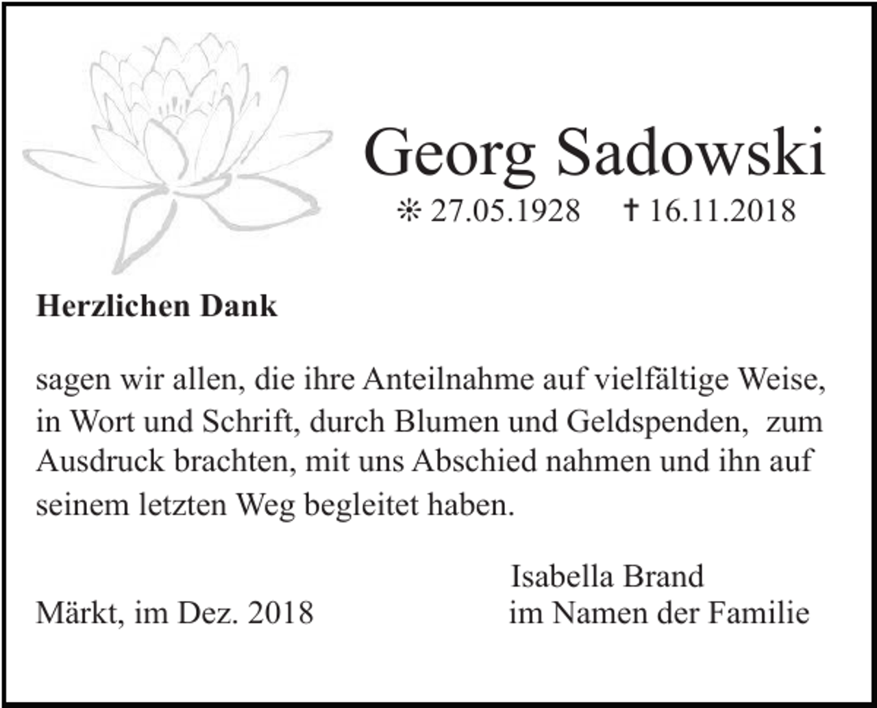 <p>Georg Sadowski<br />❊ 27.05.1928</p><p>✝ 16.11.2018</p><p>Herzlichen Dank<br />sagen wir allen, die ihre Anteilnahme auf vielfältige Weise,<br />in Wort und Schrift, durch Blumen und Geldspenden, zum<br />Ausdruck brachten, mit uns Abschied nahmen und ihn auf<br />seinem letzten Weg begleitet haben.<br />Märkt, im Dez. 2018</p><p>Isabella Brand<br />im Namen der Familie</p>