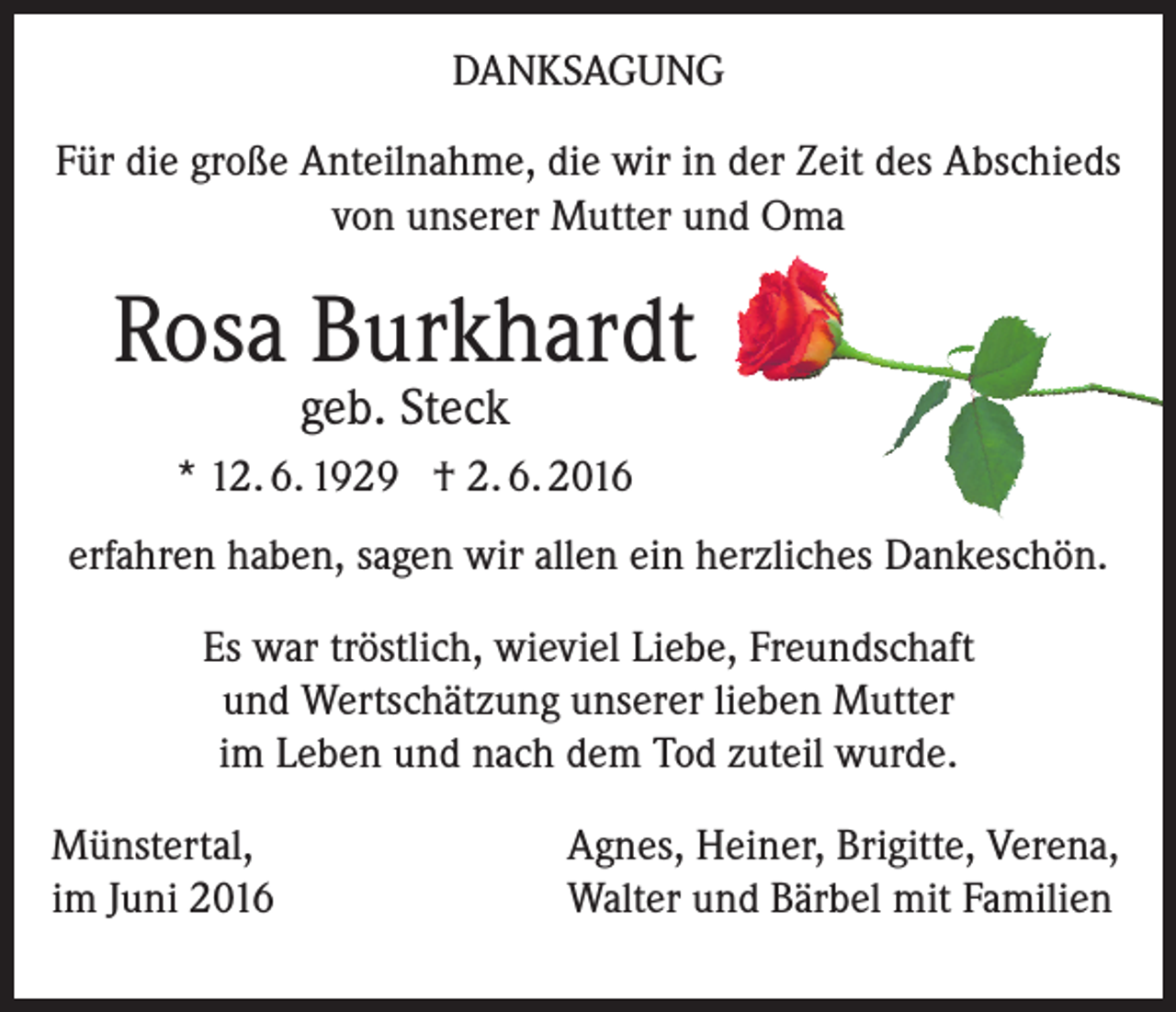 <p>Danksagung<br />Für die große Anteilnahme, die wir in der Zeit des Abschieds<br />von unserer Mutter und Oma</p><p>Rosa Burkhardt<br />geb. Steck</p><p>* 12. 6. 1929 † 2. 6. 2016<br />erfahren haben, sagen wir allen ein herzliches Dankeschön.<br />Es war tröstlich, wieviel Liebe, Freundschaft<br />und Wertschätzung unserer lieben Mutter<br />im Leben und nach dem Tod zuteil wurde.<br />Münstertal, Agnes, Heiner, Brigitte, Verena,<br />im Juni 2016<br />Walter und Bärbel mit Familien</p>