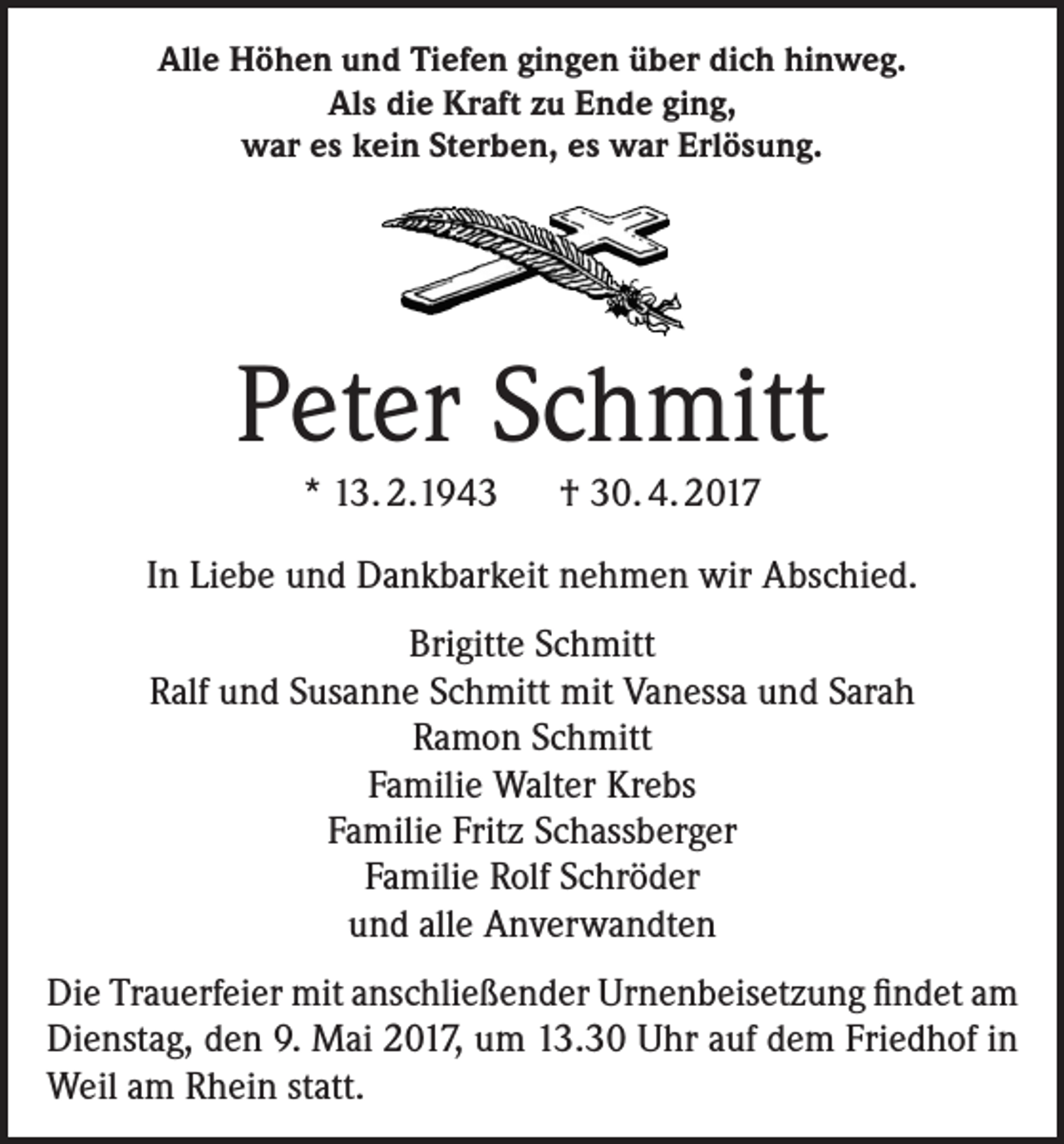 <p>Alle Höhen und Tiefen gingen über dich hinweg.<br />Als die Kraft zu Ende ging,<br />war es kein Sterben, es war Erlösung.</p><p>Peter Schmitt<br />* 13. 2.1943 † 30. 4. 2017<br />In Liebe und Dankbarkeit nehmen wir Abschied.<br />Brigitte Schmitt<br />Ralf und Susanne Schmitt mit Vanessa und Sarah<br />Ramon Schmitt<br />Familie Walter Krebs<br />Familie Fritz Schassberger<br />Familie Rolf Schröder<br />und alle Anverwandten<br />Die Trauerfeier mit anschließender Urnenbeisetzung findet am<br />Dienstag, den 9. Mai 2017, um 13.30 Uhr auf dem Friedhof in<br />Weil am Rhein statt.</p>