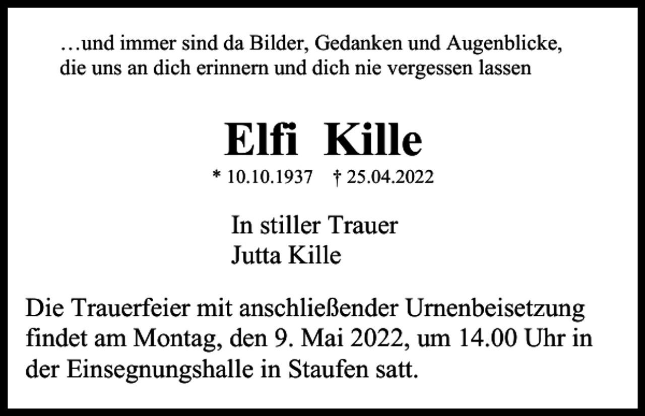 <p>…und immer sind da Bilder, Gedanken und Augenblicke,<br />die uns an dich erinnern und dich nie vergessen lassen</p><p>Elfi Kille<br />* 10.10.1937 † 25.04.2022</p><p>In stiller Trauer<br />Jutta Kille<br />Die Trauerfeier mit anschließender Urnenbeisetzung<br />findet am Montag, den 9. Mai 2022, um 14.00 Uhr in<br />der Einsegnungshalle in Staufen satt.</p>
