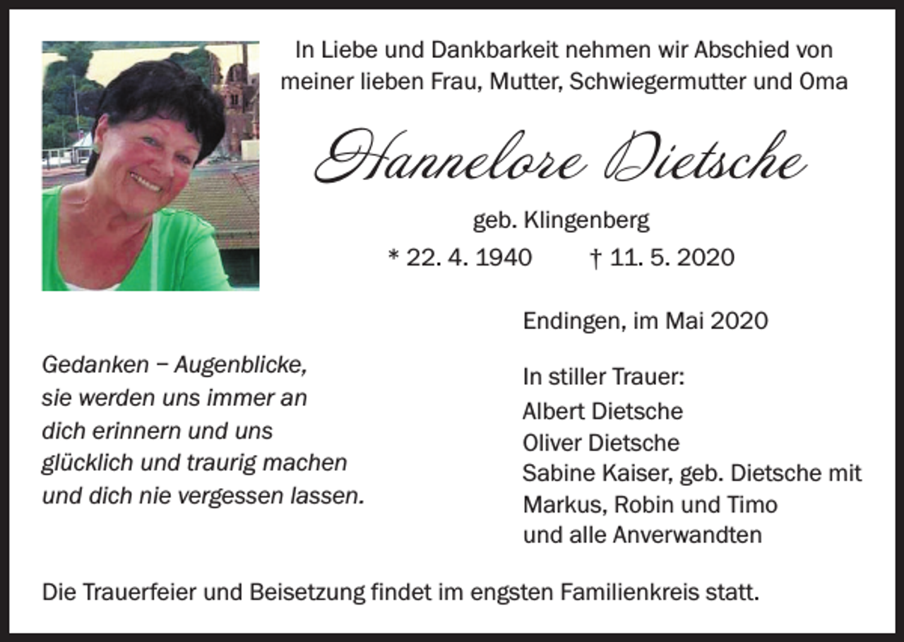 <p>ln Liebe und Dankbarkeit nehmen wir Abschied von<br />meiner lieben Frau, Mutter, Schwiegermutter und Oma</p><p>Hannelore Dietsche<br />geb. Klingenberg<br />* 22. 4. 1940<br />† 11. 5. 2020<br />Endingen, im Mai 2020<br />Gedanken – Augenblicke,<br />sie werden uns immer an<br />dich erinnern und uns<br />glücklich und traurig machen<br />und dich nie vergessen lassen.</p><p>In stiller Trauer:<br />Albert Dietsche<br />Oliver Dietsche<br />Sabine Kaiser, geb. Dietsche mit<br />Markus, Robin und Timo<br />und alle Anverwandten</p><p>Die Trauerfeier und Beisetzung findet im engsten Familienkreis statt.</p>