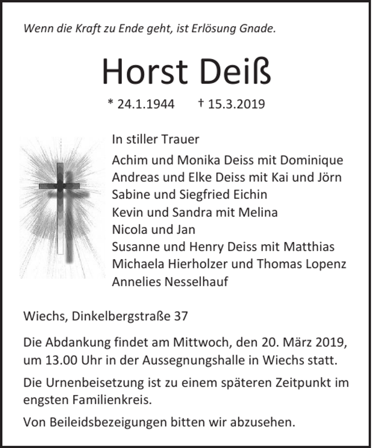 <p>Wenn die Kraft zu Ende geht, ist Erlösung Gnade.</p><p>Horst Deiß<br />* 24.1.1944</p><p>† 15.3.2019</p><p>In stiller Trauer<br />Achim und Monika Deiss mit Dominique<br />Andreas und Elke Deiss mit Kai und Jörn<br />Sabine und Siegfried Eichin<br />Kevin und Sandra mit Melina<br />Nicola und Jan<br />Susanne und Henry Deiss mit Matthias<br />Michaela Hierholzer und Thomas Lopenz<br />Annelies Nesselhauf<br />Wiechs, Dinkelbergstraße 37<br />Die Abdankung findet am Mittwoch, den 20. März 2019,<br />um 13.00 Uhr in der Aussegnungshalle in Wiechs statt.<br />Die Urnenbeisetzung ist zu einem späteren Zeitpunkt im<br />engsten Familienkreis.<br />Von Beileidsbezeigungen bitten wir abzusehen.</p>