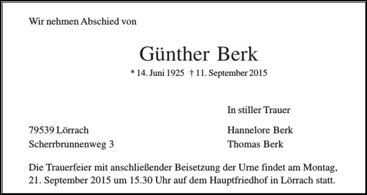 <p>Wir nehmen Abschied von</p><p>Günther Berk<br />* 14. Juni 1925 † 11. September 2015</p><p>In stiller Trauer<br />79539 Lörrach<br />Scherrbrunnenweg 3</p><p>Hannelore Berk<br />Thomas Berk</p><p>Die Trauerfeier mit anschließender Beisetzung der Urne findet am Montag,<br />21. September 2015 um 15.30 Uhr auf dem Hauptfriedhof in Lörrach statt.</p>